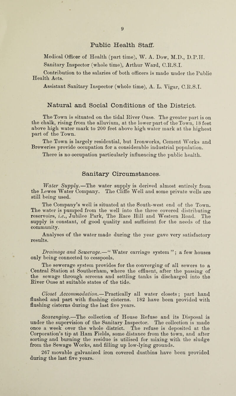 Public Health Staff. Medical Officer of Health (part time), W. A. Dow, M.D., D.P.H. Sanitary Inspector (whole time), Arthur Ward, C.E.S.I. Contribution to the salaries of both officers is made under the Public Health Acts. Assistant Sanitary Inspector (whole time), A. L. Vigar, C.E.S.I. Natural and Social Conditions of the District. The Town is situated on the tidal Eiver Ouse. The greater part is on the chalk, rising from the alluvium, at the lower part of the Town, 18 feet above high water mark to 200 feet above high water mark at the highest part of the Town. The Town is largely residential, but Ironworks, Cement Works and Breweries provide occupation for a considerable industrial population. There is no occupation particularly influencing the public health. Sanitary Circumstances. Water Supply.—The water supply is derived almost entirely from the Lewes Water Company. The Cliffe Well and some private wells are still being used. The Company’s well is situated at the South-west end of the Town. The water is pumped from the well into the three covered distributing reservoirs, i.e., Jubilee Park, The Eace Hill and Western Eoad. The supply is constant, of good quality and sufficient for the needs of the community. Analyses of the water made during the year gave very satisfactory results. Drainage and Sewerage.—11 Water carriage system ” ; a few houses only being connected to cesspools. The sewerage system provides for the converging of all sewers to a Central Station at Southerham, where the effluent, after the passing of the sewage through screens and settling tanks is discharged into the Eiver Ouse at suitable states of the tide. Closet Accommodation.—Practically all water closets ; part hand flushed and part with flushing cisterns. 182 have been provided with flushing cisterns during the last five years. Scavenging.—The collection of House Eefuse and its Disposal is under the supervision of the Sanitary Inspector. The collection is made once a week over the whole district. The refuse is deposited at the Corporation’s tip at Ham Fields, some distance from the town, and after sorting and burning the residue is utilised for mixing with the sludge from the Sewage Works, and filling up low-lying grounds. 267 movable galvanized iron covered dustbins have been provided during the last five years.