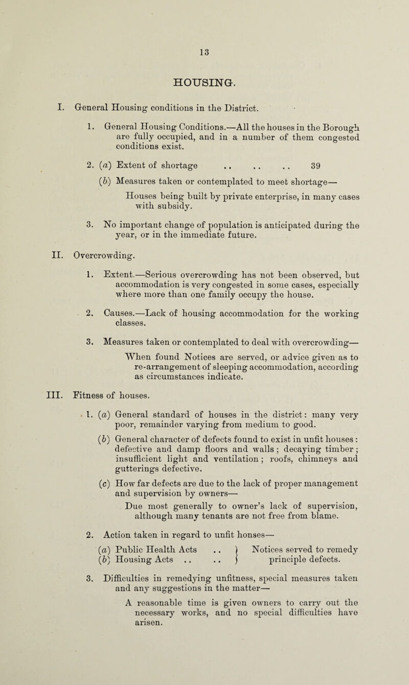 HOUSING. I. General Housing conditions in the District. 1. General Housing Conditions.—All the houses in the Borough are fully occupied, and in a number of them congested conditions exist. 2. (/z) Extent of shortage .. . . . . 39 (b) Measures taken or contemplated to meet shortage— Houses being built by private enterprise, in many cases with subsidy. 3. No important change of population is anticipated during the year, or in the immediate future. II. Overcrowding. 1. Extent.—Serious overcrowding has not been observed, but accommodation is very congested in some cases, especially where more than one family occupy the house. 2. Causes.—Lack of housing accommodation for the working classes. 3. Measures taken or contemplated to deal with overcrowding— When found Notices are served, or advice given as to re-arrangement of sleeping accommodation, according as circumstances indicate. III. Fitness of houses. 1. (a) General standard of houses in the district: many very poor, remainder varying from medium to good. (b) General character of defects found to exist in unfit houses : defective and damp floors and walls ; decaying timber ; insufficient light and ventilation ; roofs, chimneys and gutterings defective. (c) How far defects are due to the lack of proper management and supervision by owners— Due most generally to owner’s lack of supervision, although many tenants are not free from blame. 2. Action taken in regard to unfit honses— (а) Public Health Acts .. ) Notices served to remedy (б) Housing Acts .. .. ) principle defects. 3. Difficulties in remedying unfitness, special measures taken and any suggestions in the matter— A reasonable time is given owners to carry out the necessary works, and no special difficulties have arisen.