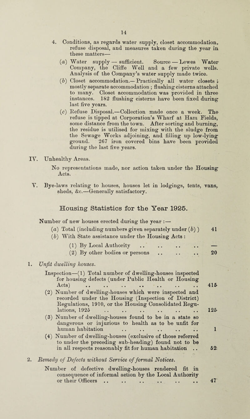 4. Conditions, as regards water supply, closet accommodation* refuse disposal, and measures taken during the year in these matters— (a) Water supply — sufficient. Source — Lewes Water- Company, the Cliff e Well and a few private wells. Analysis of the Company’s water supply made twice. (b) Closet accommodation.— Practically all water closets r mostly separate accommodation ; flushing cisterns attached to many. Closet accommodation was provided in three instances. 182 flushing cisterns have been fixed during last five years. (c) Refuse Disposal.—Collection made once a week. Tho refuse is tipped at Corporation’s Wharf at Ham Fields, some distance from the town. After sorting and burning, the residue is utilised for mixing with the sludge from the Sewage Works adjoining, and filling up low-lying ground. 267 iron covered bins have been provided during the last five years. IV. Unhealthy Areas. No representations made, nor action taken under the Housing Acts. V. Bye -laws relating to houses, houses let in lodgings, tents, vans,, sheds, &c.—Generally satisfactory. Housing Statistics for the Year 1925. Number of new houses erected during the year : — (a) Total (including numbers given separately under (b) ) 41 (b) With State assistance under the Housing Acts : (1) By Local Authority .. .. .. .. — (2) By other bodies or persons .. . . .. 20 1. Unfit dwelling houses. Inspection—(1) Total number of dwelling-houses inspected for housing defects (under Public Health or Housing Acts) .. .. .. .. .. . . .. 415 (2) Number of dwelling-houses which were inspected and recorded under the Housing (Inspection of District) Regulations, 1910, or the Housing Consolidated Regu¬ lations, 1925 .. .. .. .. .. .. 125 (3) Number of dwelling-houses found to be in a state so dangerous or injurious to health as to be unfit for human habitation . . . . . . .. .. 1 (4) Number of dwelling-houses (exclusive of those referred to under the preceding sub-heading) found not to be in all respects reasonably fit for human habitation .. 52: /> 2. Remedy of Defects without Service of formal Notices. Number of defective dwelling-houses rendered fit in consequence of informal action by the Local Authority or their Officers .. .. .. .. .. .. 47