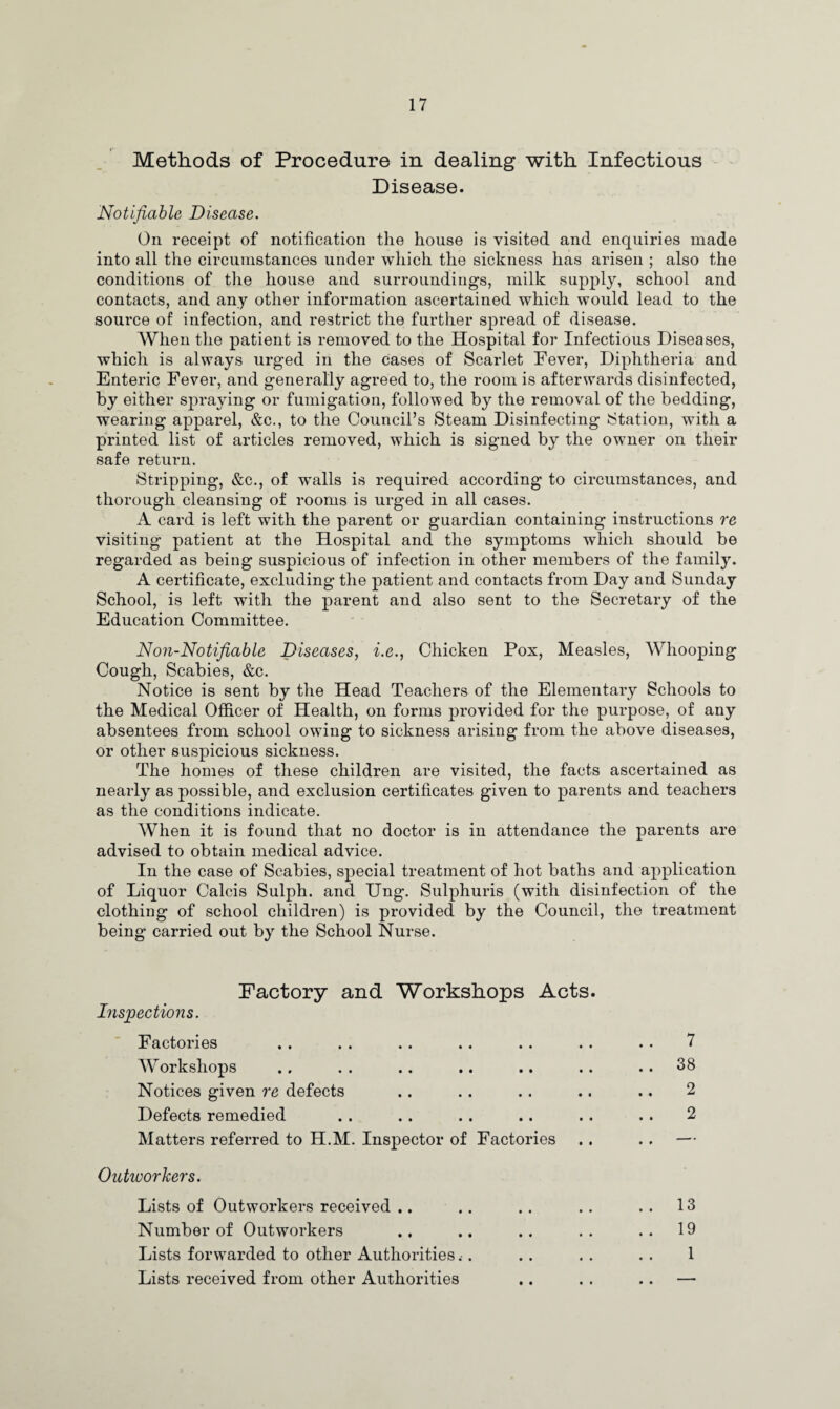 Methods of Procedure in dealing with Infectious Disease. Notifiable Disease. On receipt of notification the house is visited and enquiries made into all the circumstances under which the sickness has arisen ; also the conditions of the house and surroundings, milk supply, school and contacts, and any other information ascertained which would lead to the source of infection, and restrict the further spread of disease. When the patient is removed to the Hospital for Infectious Diseases, which is always urged in the cases of Scarlet Fever, Diphtheria and Enteric Fever, and generally agreed to, the room is afterwards disinfected, by either spraying or fumigation, followed by the removal of the bedding, wearing apparel, &c., to the Council’s Steam Disinfecting Station, with a printed list of articles removed, which is signed by the owner on their safe return. Stripping, &c., of walls is required according to circumstances, and thorough cleansing of rooms is urged in all cases. A card is left with the parent or guardian containing instructions re visiting patient at the Hospital and the symptoms which should be regarded as being suspicious of infection in other members of the family. A certificate, excluding the patient and contacts from Day and Sunday School, is left with the parent and also sent to the Secretary of the Education Committee. Non-Notifiable Diseases, i.e., Chicken Pox, Measles, Whooping Cough, Scabies, &c. Notice is sent by the Head Teachers of the Elementary Schools to the Medical Officer of Health, on forms provided for the purpose, of any absentees from school owing to sickness arising from the above diseases, or other suspicious sickness. The homes of these children are visited, the facts ascertained as nearly as possible, and exclusion certificates given to parents and teachers as the conditions indicate. When it is found that no doctor is in attendance the parents are advised to obtain medical advice. In the case of Scabies, special treatment of hot baths and application of Liquor Calcis Sulph. and Ung. Sulphuris (with disinfection of the clothing of school children) is provided by the Council, the treatment being carried out by the School Nurse. Factory and Workshops Acts. Inspections. Factories Workshops Notices given re defects Defects remedied Matters referred to H.M. Inspector of Factories Outivorkers. Lists of Outworkers received .. Number of Outworkers Lists forwarded to other Authorities Lists received from other Authorities 7 38 2 2 13 19 1