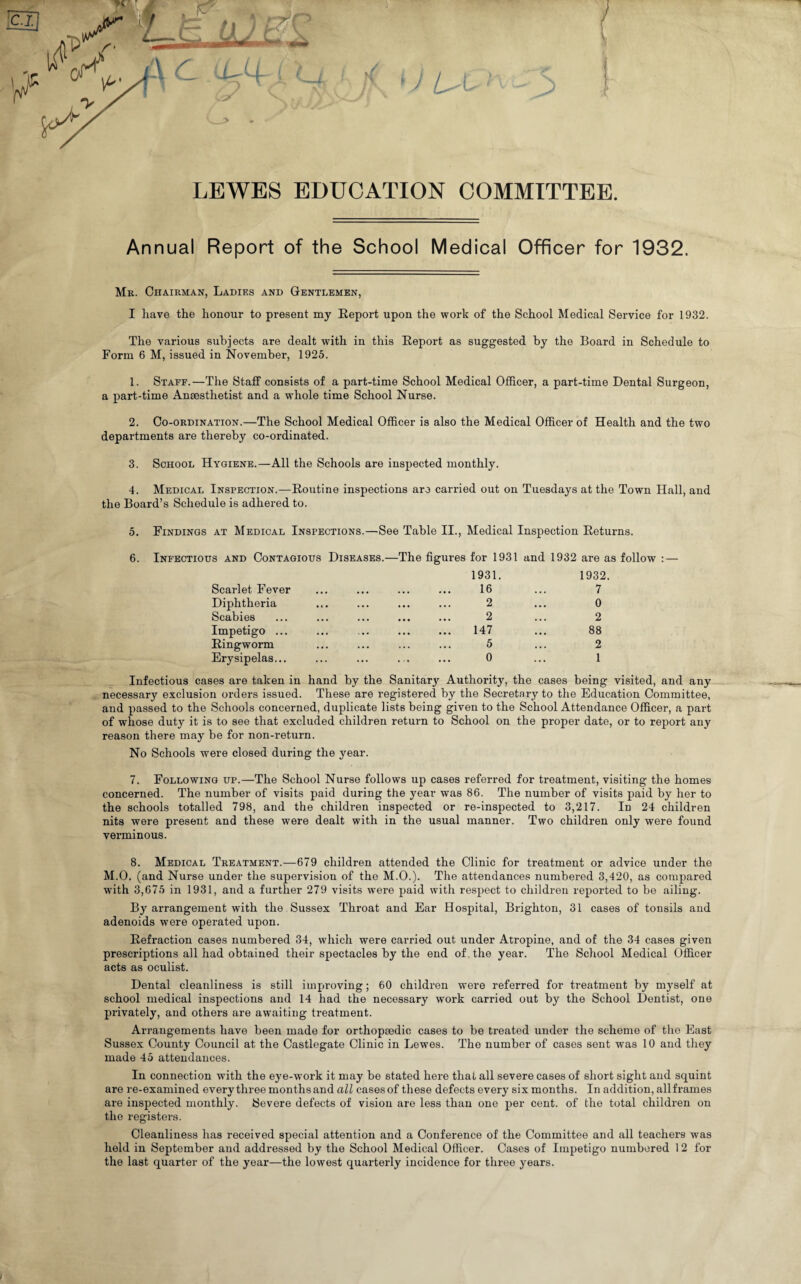 LEWES EDUCATION COMMITTEE. Annual Report of the School Medical Officer for 1932. Mr. Chairman, Ladies and Gentlemen, I have the honour to present my Report upon the work of the School Medical Service for 1932. The various subjects are dealt with in this Report as suggested by the Board in Schedule to Form 6 M, issued in November, 1923. 1. Staff.—The Staff consists of a part-time School Medical Officer, a part-time Dental Surgeon, a part-time Anaesthetist and a whole time School Nurse. 2. Co-ordination.—The School Medical Officer is also the Medical Officer of Health and the two departments are thereby co-ordinated. 3. School Hygiene.—All the Schools are inspected monthly. 4. Medical Inspection.—Routine inspections are carried out on Tuesdays at the Town Hall, and the Board’s Schedule is adhered to. 5. Findings at Medical Inspections.—See Table II., Medical Inspection Returns. 6. Infectious and Contagious Diseases.—The figures for 1931 and 1932 are as follow : — Scarlet Fever Diphtheria Scabies Impetigo ... Ringworm Erysipelas... 1931. 16 2 2 147 5 0 1932 7 0 2 88 2 1 Infectious cases are taken in hand by the Sanitary Authority, the cases being visited, and any necessary exclusion orders issued. These are registered by the Secretary to the Education Committee, and passed to the Schools concerned, duplicate lists being given to the School Attendance Officer, a part of whose duty it is to see that excluded children return to School on the proper date, or to report any reason there may be for non-return. No Schools were closed during the year. 7. Following up.—The School Nurse follows up cases referred for treatment, visiting the homes concerned. The number of visits paid during the year was 86. The number of visits paid by her to the schools totalled 798, and the children inspected or re-inspected to 3,217. In 24 children nits were present and these were dealt with in the usual manner. Two children only were found verminous. 8. Medical Treatment.—679 children attended the Clinic for treatment or advice under the M.O. (and Nurse under the supervision of the M.O.). The attendances numbered 3,420, as compared with 3,673 in 1931, and a further 279 visits were paid with respect to children reported to be ailing. By arrangement with the Sussex Throat and Ear Hospital, Brighton, 31 cases of tonsils and adenoids were operated upon. Refraction cases numbered 34, which were carried out under Atropine, and of the 34 cases given prescriptions all had obtained their spectacles by the end of the year. The School Medical Officer acts as oculist. Dental cleanliness is still improving; 60 children were referred for treatment by myself at school medical inspections and 14 had the necessary work carried out by the School Dentist, one privately, and others are awaiting treatment. Arrangements have been made for orthopaedic cases to be treated under the scheme of the East Sussex County Council at the Castlegate Clinic in Lewes. The number of cases sent was 10 and they made 45 attendances. In connection with the eye-work it may be stated here that all severe cases of short sight and squint are re-examined every three monthsand all casesof these defects every six months. In addition, allframes are inspected monthly. Severe defects of vision are less than one per cent, of the total children on the registers. Cleanliness has received special attention and a Conference of the Committee and all teachers was held in September and addressed by the School Medical Officer. Cases of Impetigo numbered 12 for the last quarter of the year—the lowest quarterly incidence for three years.