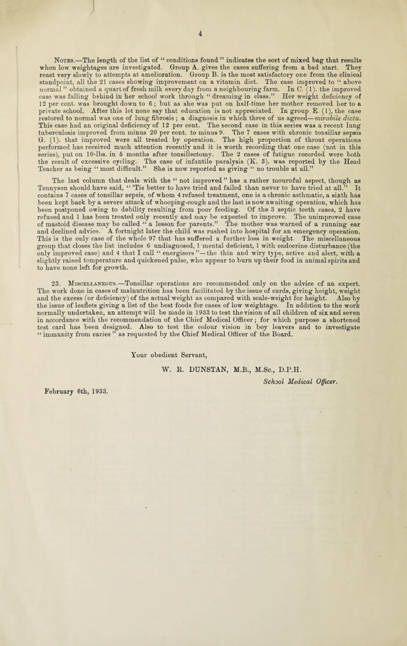 J 4 Notes.—The length of the list of “ conditions found ” indicates the sort of mixed bag that results when low weightages are investigated. Group A. gives the cases suffering from a bad start. They react very slowly to attempts at amelioration. Group B. is the most satisfactory one from the clinical standpoint, all the 21 cases showing improvement on a vitamin diet. The case improved to “ above normal ” obtained a quartof fresh milk everyday from a neighbouring farm. In C. (1). the improved case was falling behind in her school work through “ dreaming in class.” Her weight deficiency of 12 per cent, was brought down to 6 ; but as she was put on half-time her mother removed her to a private school. After this let none say that education is not appreciated. In group E. (1), the case restored to normal was one of lung fibrosis; a diagnosis in which three of us agreed—mirabile dictu. This case had an original deficiency of 12 per cent. The second case in this series was a recent lung tuberculosis improved from minus 20 per cent, to minus 9. The 7 cases with chronic tonsillar sepsis G. (1). that improved were all treated by operation. The high proportion of throat operations performed has received much attention recently and it is worth recording that one case (not in this series), put on 10-lbs. in 5 months after tonsillectomy. The 2 cases of fatigue recorded were both the result of excessive cycling. The case of infantile paralysis (K. 3). was reported by the Head Teacher as being “ most difficult.” She is now reported as giving “ no trouble at all.” The last column that deals with the “ not improved” has a rather mournful aspect, though as Tennyson should have said, “ ’Tis better to have tried and failed than never to have tried at all.” It contains 7 cases of tonsillar sepsis, of whom 4 refused treatment, one is a chronic asthmatic, a sixth has been kept back by a severe attack of whooping-cough and the last is now awaiting operation, which has been postponed owing to debility resulting from poor feeding. Of the 3 septic teeth cases, 2 have refused and 1 has been treated only recently and may be expected to improve. The unimproved case of mastoid disease may be called “ a lesson for parents.” The mother was warned of a running ear and declined advice. A fortnight later the child was rushed into hospital for an emergency operation. This is the only case of the whole 97 that has suffered a further loss in weight. The miscellaneous group that closes the list includes 6 undiagnosed, 1 mental deficient, 1 with endocrine disturbance (the only improved case) and 4 that I call “ energisers” — the thin and wiry type, active and alert, with a slightly raised temperature and quickened pulse, who appear to burn up their food in animal spirits and to have none left for growth. 23. Miscellaneous.—Tonsillar operations are recommended only on the advice of an expert. The work done in cases of malnutrition has been facilitated by the issue of cards, giving height, weight and the excess (or deficiency) of the actual weight as compared with scale-weight for height. Also by the issue of leaflets giving a list of the best foods for cases of low weightage. In addition to the work normally undertaken, an attempt will be made in 1933 to test the vision of all children of six and seven in accordance with the recommendation of the Chief Medical Officer; for which purpose a shortened test card lias been designed. Also to test the colour vision in boy leavers and to investigate “ immunity from caries ” as requested by the Chief Medical Officer of the Board. Your obedient Servant, W. K. DUNSTAN, M.B., M.Sc., D.P.H. School Medical Officer.