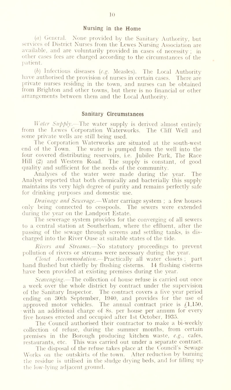 Nursing in the Home (d) General. None provided by the Sanitary Authority, but services of District Nurses from the Lewes Nursing Association are available, and arc voluntarily provided in cases of necessity ; in other cases fees are charged according to the circumstances of the patient. (/;) Infectious diseases (c.g. Measles). The Local Authority have authorised the provision of nurses in certain cases. There are private nurses residing in the town, and nurses can be obtained from Brighton and other towns, but there is no financial or other arrangements between them and the Local Authority. Sanitary Circumstances Water Supply.—The water supply is derived almost entirely from the Lewes Corporation Waterworks. The Cliff Well and some private wells are still being used. The Corporation Waterworks are situated at the south-west end of the Town. The water is pumped from the well into the four covered distributing reservoirs, i.e. Jubilee Park, The Race Hill (2) and Western Road. The supply is constant, of good quality and sufficient for the needs of the community. Analyses of the water were made during the year. The Analyst reported that both chemically and bacterially this supply maintains its very high degree of purity and remains perfectly safe for drinking purposes and domestic use. Drainage and Sewerage.— Water carriage system ; a few houses only being connected to cesspools. The sewers were extended during the year on the Landport Estate. The sewerage system provides for the converging of all sewers to a central station at Southerliam, where the effluent, after the passing of the sewage through screens and settling tanks, is dis¬ charged into the River Ouse at suitable states of tire tide. Rivers and Streams.—No statutory proceedings to prevent pollution of rivers or streams were necessary during the year. Closet Accommodation.—Practically all water closets ; part hand flushed but chiefly by flushing cisterns. 14 flushing cisterns have been provided at existing premises during the year. Scavenging.—The collection of house refuse is carried out once a week over the whole district by contract under the supervision of the Sanitary inspector. The contract covers a five year period ending on 30th September, 1940, and provides for the use of approved motor vehicles. The annual contract price is £1,150, with an additional charge of 8s. per house per annum for every five houses erected and occupied after 1st October, 1935. The Council authorised their contractor to make a bi-weekly collection of refuse, during the summer months, from certain premises in the Borough producing kitchen waste, e.g., cafes, restaurants, etc. This was carried out under a separate contract. The disposal of the refuse takes place at the Council's Sewage Works on the outskirts of the town. After reduction by burning the residue is utilised in the sludge drying beds, and for filling up the low-lying adjacent ground.