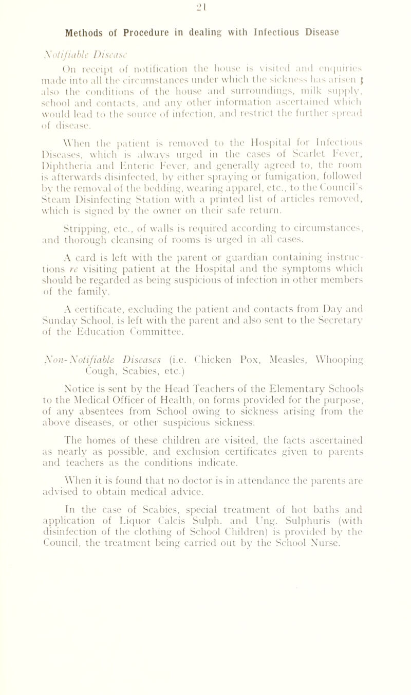 Notifiable Disease On receipt of notification the house is visited and enquiries made into all the circumstances under which the sickness has arisen j also the conditions of the house and surroundings, milk supply, school and contacts, and any other information ascertained which would lead to the source of infection, and restrict the further spread of disease. When the patient i> removed to the Hospital for Infections Diseases, which is always urged in the cases of Scarlet hover, Diphtheria and Enteric Fever, and generally agreed to, the room is afterwards disinfected, by cither spraying or fumigation, followed by the removal of the bedding, wearing apparel, etc., to the ( ouncil’s Steam Disinfecting Station with a printed list of articles removed, which is signed by the owner on their safe return. Stripping, etc., of walls is required according to circumstances, and thorough cleansing of rooms is urged in all cases. A card is left with the parent or guardian containing instruc¬ tions re visiting patient at the Hospital and the symptoms which should be regarded as being suspicious of infection in other member> of the family. A certificate, excluding the patient and contacts from Day and Sunday School, is left with the parent and also sent to the Secretary of the Education Committee. Non- Notifiable Diseases (i.e. Chicken Pox, Measles, Whooping Cough, Scabies, etc.) Notice is sent by the Head Teachers of the Elementary Schools to the Medical Officer of Health, on forms provided for the purpose, of any absentees from School owing to sickness arising from the above diseases, or other suspicious sickness. The homes of these children are visited, the facts ascertained as nearly as possible, and exclusion certificates given to parents and teachers as the conditions indicate. When it is found that no doctor is in attendance the parents are advised to obtain medical advice. In the case of Scabies, special treatment of hot baths and application of Liquor Calcis Sulph. and Ung. Sulphuris (with disinfection of the clothing of School Children) is provided by the Council, the treatment being carried out by the School Nurse.