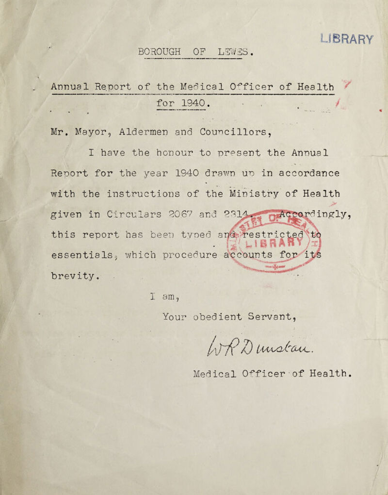 LIBRARY BOROUGH OF L3V/3S. Annual Report of the Medical Officer of Health for 1940. ■ / Mr. Mayor, Aldermen and Councillors, I have the honour to present the Annual Report for the year 1940 drawn up in accordance V with the instructions of the Ministry of Health given in Circulars 90.67 and 991^j« ^.rdingly, this report has been typed a essentials., which procedure accounts for its brevity I am, Your obedient Servant 0 Medical Officer'of Health