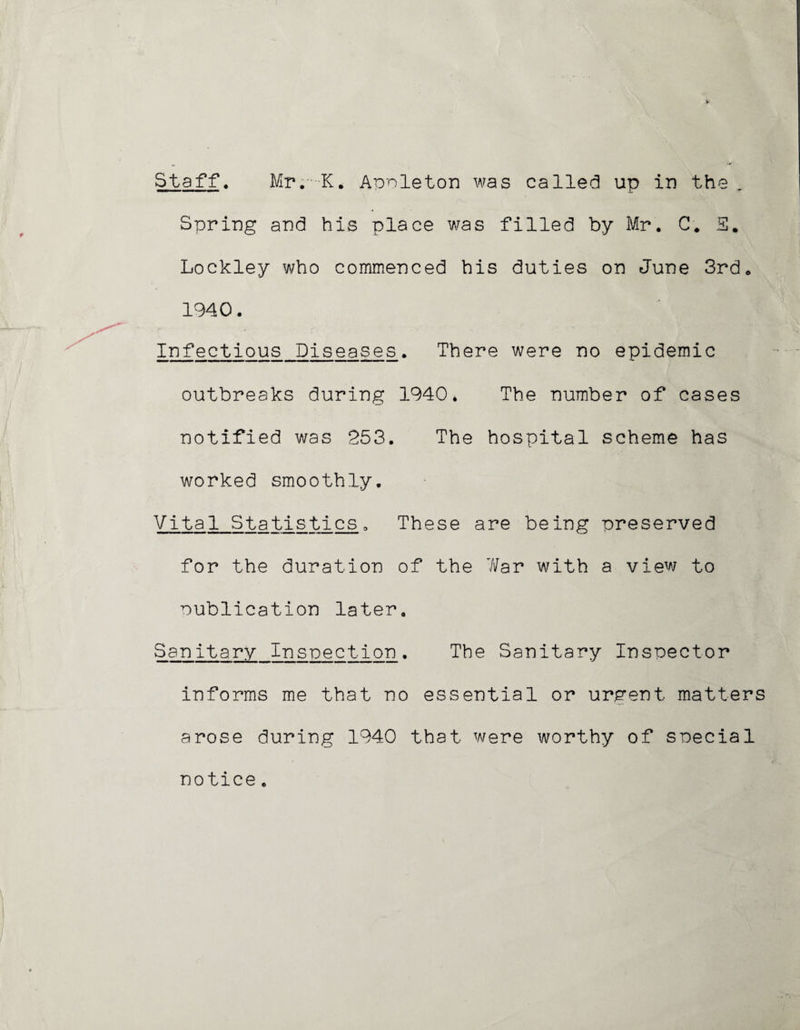 Staff, Mr. K. Appleton was called up in the . Spring and his place was filled by Mr. C# S* Lockley who commenced his duties on June 3rd. 1940. Infectious Diseases. There were no epidemic outbreaks during 1940. The number of cases notified was 253. The hospital scheme has worked smoothly. Vital Statistics, These are being preserved for the duration of the 7/ar with a view to publication later. Sanitary Inspection. The Sanitary Inspector informs me that no essential or urgent matters arose during 1940 that were worthy of special notice.