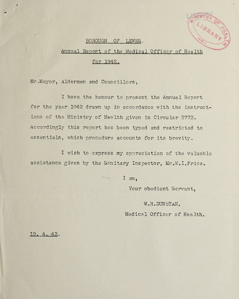 Mr.Mayor, Aldermen and Councillors, I have the honour to present the Annual Report for the year 1942 drawn up in accordance with the instruct¬ ions of the Ministry of Health given in Circular 2773. Accordingly this report has been typed and restricted to essentials, which procedure accounts for its brevity. I wish to express my appreciation of the valuable assistance given by the Sanitary Inspector, Mr*W.I.Price. I am, Your obedient Servant, W.R.DUNSTAN, Medical Officer of Health. 19. 4. 43.