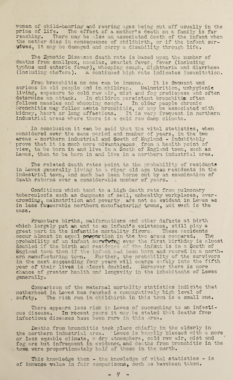 women of child-bearing and rearing ages being cut off usually in the prime of life. The effect of a mother’s death on a family is far reaching. There may be also an associated death of the infant when the mother dies in consequence of childbirth, or if the infant sur¬ vives, it may be damaged and carry a disability through life. The Zymotic Diseases death rate is -based upon the number of deaths from smallpox, measles, scarlet fever, fever (including typhus and enteric fever), whooping cough, diphtheria and diarrhoea (including cholera). A continued high rate indicates insanitation. From bronchitis no one can be immune. It is Sequent and serious in old people and in.children. Malnutrition, unhygienic living, exposure to cold raw air, mist and fog predispose and often determine an attack. In children persistent bronchitis often follows measles and whooping cough. In older people chronic bronchitis may follow acute bronchitis, or may be associated with kidney, heart or lung affections. It is very frequent.in northern industrial areas where there is a cold raw damp climate. In conclusion it can be said that the vital statistics, when considered over the same period and number of years, in the two areas - northern industrial and South of England - indubitably prove that it is much more advantageous from a health point of view, to be born in and live, in a South of England town, such as Lewes, than.to be born in and live in a northern industrial area. The related death rates point to the. probability of residents in Lewes generally living to a riper old age than residents in the industrial town, and such has been borne out by an examination of death returns over a considerable number of years. Conditions which tend to a high death rate from pulmonary tuberculosis such as dampness of soil, unhealthy workplaces, over¬ crowding, malnutrition and poverty-, are not so evident in Lewes as in less favourable northern manufacturing towns, and such is the case. Premature births, malformations and other defects at birth which largely put an end to an infant*s existence, still play a great part in the infantile mortality figure. These accidents occur almost in equal pCNe-p'Txrtioh in the .two areas compared. The probability of an infant survfVfng over the first birthday is almost doubled if the birth and residence of the- infant is in a-South of England town than if the infant had been born and' reared in a north¬ ern manufacturing town. Further, the probability of the survivors in the next succeeding four years will emerge■safely into the fifth year of their lives is almost doubled. Moreover there is more chance of greater health and longevity in the inhabitants of Lewes generally. Comparison of the maternal mortality statistics indicate that motherhood in Lewes has reached a comparatively high level of safety. The risk run in childbirth in this town is a small one. There appears less risk in Lewes of succumbing to an infecti¬ ous disease. In rfecent years it nmy.be stated that deaths from infectious diseases have been rare in this area. Deaths from bronchitis took place chiefly in the elderly in the northern industrial area. ' Lewes is happily blessed with a more or less equable climate, a-dry atmosphere, cold raw air, mist and fog are but infrequent in evidence, and deaths from bronchitis in the town were proportionately half of those in the north. This knowledge then - the knowledge of vital statistics - is of immense value in fair comparisons, such as havebeen taken.