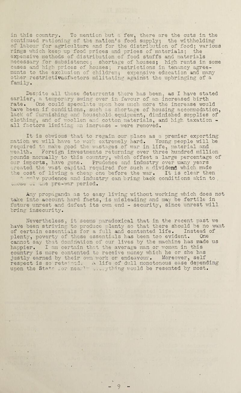 in this country. To mention but a few, there are the cuts in the continued rationing of the nation's food, supply; the withholding of labour for agriculture and for the distribution of food; various rings which keep up food prices and prices of materials; the expensive methods of distribution of food stuffs and materials necessary for subsistence; shortage of houses; high rents in some cases and high prices of houses; restrictions in tenancy agree¬ ments to the exclusion of children; expensive education and many other restrictions!’actors militating against the upbringing of a family. Despite all these deterrents there has been, as I have stated earlier, a temporary swing over in favour of an increased birth rate. One could speculate upon how much more the increase would have been if conditions, such as shortage of housing accommodation, lack of furnishing and household-, equipment, diminished supplies of clothing, and of woollen and cotton materials, and high taxation - all factors limiting an increase - were removed. It is obvious that to regain our place as a premier exporting nation we will have to work extremely hard. Young people will be required to make good the wastages of war in life, material and wealth. Foreign investments returning over three hundred million pounds normally to this country, which offset a large percentage of our imports, have gone. Prudence and industry over many years created the vast capital required for such a dividend which made the cost of living a cheap one before the war. It is clear then x ^iv prudence and industry can bring back conditions akin to , oxiot>c ox the pre-war period. Any propaganda as to easy living without working which does not take into account hard facts, is misleading and may be fertile in future unrest and defeat its own end - security, since unrest will bring insecurity. Nevertheless, it seems paradoxical that in the recent past we have been striving to produce plenty so that there should be no want of certain essentials for a full and contented life. Instead of plenty, poverty of these essentials has been too evident. One cannot say that domination of our lives by the machine has made us happier. I am certain that the average man or woman in this country is more contented to receive money which he or she has justly earned by their own work or endeavour. Moreover, self respect is so retained. A life of dull monotonous ease depending upon the St.^ + ^ .nor near1'” ^ „ ^ ythi ng would be resented by most.