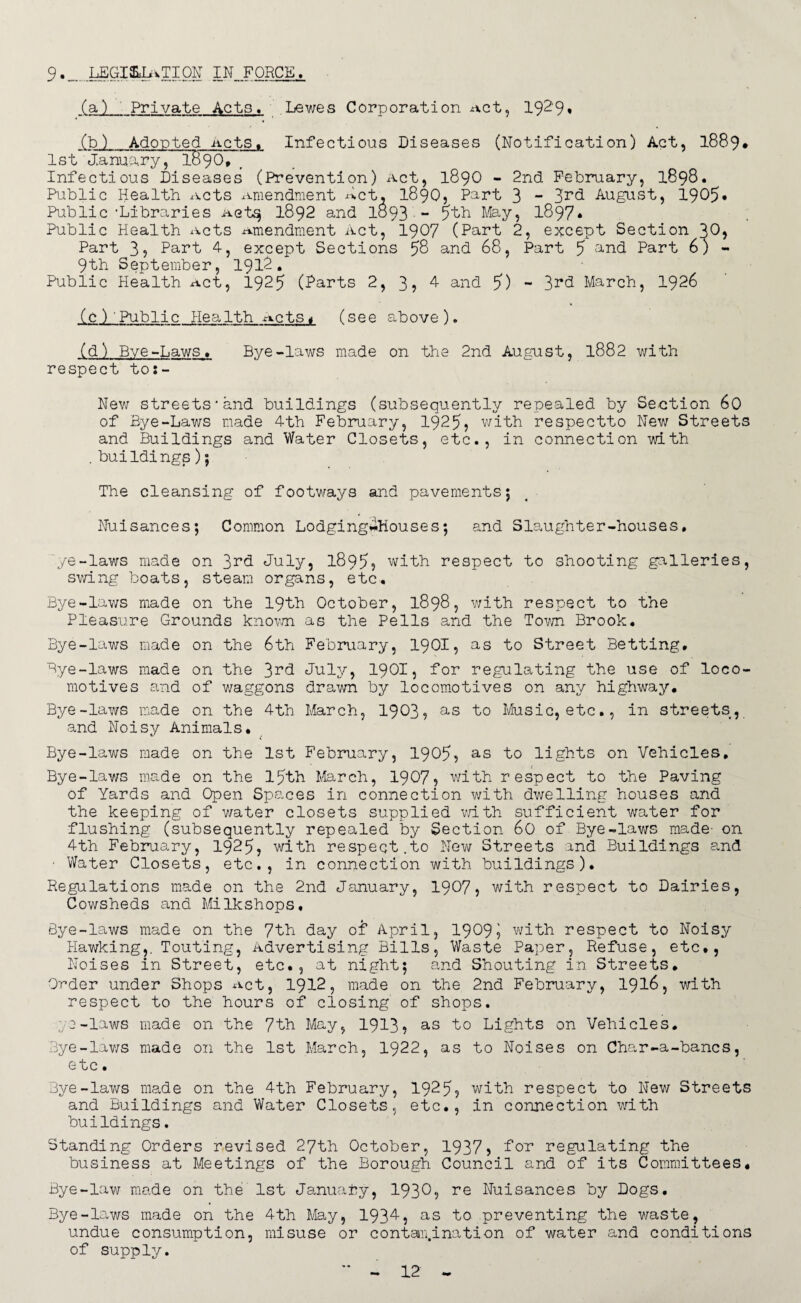 9.„ LEGIEiIiiTION IN FORCE. (a) Private Acts, Lewes Corporation -act, 1929% (b) Adopted -acts. Infectious Diseases (Notification) Act, 1889* 1st January, I89O, Infectious Diseases (Prevention) Act, 1890 - 2nd February, 1898. Public Health xvcts Amendment Act, I89O, Part 3 - 3rd August, 1905* Public'Libraries Aetsj 1892 and 1893 - ?th May, 1897* Public Health acts Amendment Act, 1907 (Part 2, except Section 20? Part 3? Part 4, except Sections 58 and 68, Part 5 and Part 6) - 9th September, 1912. Public Health Act, 1925 (farts 2, 3? 4 and 7) - 3rd March, 1926 (c) Public Health Acts< (see above). (d) Bye-Laws. Bye-laws made on the 2nd August, 1882 with respect tos- New streets'and buildings (subsequently repealed by Section 60 of Bye-Laws made 4th February, 1925? with respectto New Streets and Buildings and Water Closets, etc., in connection with . buildings); The cleansing of footways and pavements; Nuisances; Common Lodging-Houses; and Slaughter-houses. ye-laws made on 3rd July? 1895? with respect to shooting galleries, swing boats, steam organs, etc. Bye-laws made on the 19th October, 1898, with respect to the Pleasure Grounds known as the Pells and the Town Brook. Bye-laws made on the 6th February, 19OI, as to Street Betting. Bye-laws made on the 3rd July, 1901? for regulating the use of loco¬ motives and of waggons drawn by locomotives on any highway. Bye-laws made on the 4th. March, 1903, as to Music, etc., in streets, and Noisy Animals. Bye-laws made on the 1st February, 1905? as to lights on Vehicles, Bye-laws made on the 15th March, 1907? with respect to the Paving of Yards and Open Spaces in connection with dwelling houses and the keeping of water closets supplied with sufficient water for flushing (subsequently repealed by Section 60 of Bye-laws made- on 4th February, 1925? with respect.to New Streets and Buildings and • Water Closets, etc., in connection with buildings). Regulations made on the 2nd January, 1907? with respect to Dairies, Cowsheds and Milkshops, Bye-laws made on the 7th day of April, 1909? with respect to Noisy Hawking,. Touting, Advertising Bills, Waste Paper, Refuse, etc., Noises in Street, etc., at night; and Shouting in Streets. Order under Shops Act, 1912, made on the 2nd February, 1916, with respect to the hours of closing of shops. ye-laws made on the 7th May, 1913? as to Lights on Vehicles. Bye-laws made on the 1st March, 1922, as to Noises on Char-a-bancs, etc. Bye-laws made on the 4th February, 1925? with respect to New Streets and Buildings and Water Closets, etc., in connection with buildings. Standing Orders revised 27th October, 1937? tor regulating the business at Meetings of the Borough Council and of its Committees. Bye-law made on the 1st January, 1930? re Nuisances by Dogs. Bye-laws made on the 4th May, 1934, as to preventing the waste, undue consumption, misuse or contamination of water and conditions of supply.
