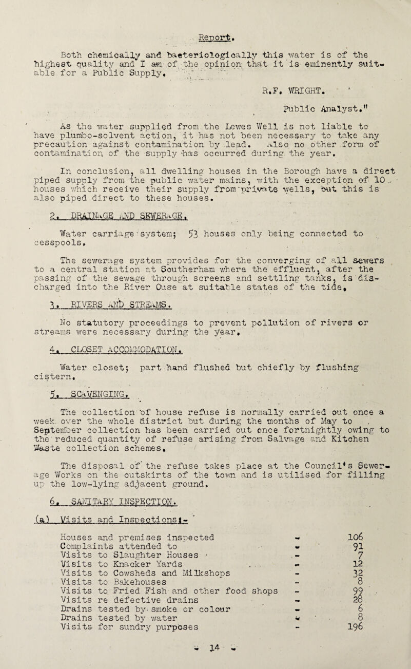 Report. Both chemically and baeteriologically this water is of the highest quality and I am.-.of,-the opinion that it is eminently suit¬ able for a Public Supply, ' R.F. WRIGHT. Public Analyst,” » As the water supplied from the Lewes Well is not liable to have plumbo-solvent action, it has not been necessary to take any precaution against contamination by .le.ad. Also no.other form of contamination of the supply has occurred during the year. In conclusion, all dwelling houses in the Borough have a direct piped supply from the public water mains, with the exception of 10.., houses which receive their supply from‘private wells, but this is also piped direct to these houses. 2j_DRAINAGE ,uND SEWERaGE. Water carriagesystem; 53 houses only being connected to cesspools. The sewerage system provides for the converging of all sewers to a central station at Southerham where the effluent, after the passing of the sewage through screens and settling tanks, is dis¬ charged into the River Ouse at suitable states of the tide. Is._RIVERS i-Rlb STREAMS. No statutory proceedings to prevent pollution of rivers or streams were necessary during the year, 4*_CLOSET ACCOMODATION, Water closet; part hand flushed but chiefly by flushing cistern. 5. SCAVENGING, The collection-’of house refuse is normally carried out once a week, over the whole district but during the months of May to September collection has been carried out once fortnightly owing to the'reduced quantity of refuse arising from Salvage and Kitchen Waste collection schemes. The disposal of the refuse takes place at the Council*s Sewer¬ age Works on the outskirts of the town and is utilised for filling up the low-lying adjacent ground, 6, SANITARY INSPECTION. (a^ Visits and Inspections!-. Houses and premises inspected - Complaints attended to - Visits to Slaughter Houses • Visits to Knacker Yards Visits to Cowsheds and MiIkshops Visits to Bakehouses Visits to Fried Fish-and other food shops Visits re defective drains Drains tested by- smoke or colour Drains tested by water * Visits for sundry purposes 106 91 7 12 92 28 6 8 196