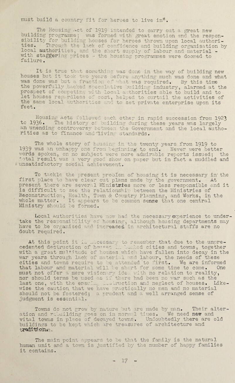 must build a country fit for heroes to live in'1. The Housing ^ct of 1919 intended to carry out a great new building programme 5 was formed with great emotion and the respon¬ sibility for building houses for heroes thrown upon local authori¬ ties. Through the lack of confidence and building organisation by local authorities5 and the short supply of labour and material - with staggering prices •- the housing programmes were doomed to failure. It is true that something was done in the way of building new houses but it took two years before anything much was done and what was done was but a fraction of what was required. By this time the powerfully .backed speculative building industry, alarmed at the prospect of competing with local authorities able to build and to let houses regardless of cost, helped to- curtail the activities of the same local authorities and to set private enternrise upon its feet. Housing Acts followed each other in rapid succession from 1923 to 193^» The history oi building during these years wo.s largely an unending controversy between the Government and the local autho¬ rities as to finance and'diving standards. The whole story of housing in the twenty years from 1919 to 1939 was an unhappy one from beginning to end. Never were better words spoken, on no subject were more admirable reports issued5 the total result was a very good show on paper but in fact a muddled and unsatisfactory so-cial achievement. To tackle the present problem of housing it is necessary in' the first place to have clear cut plans made by the government. - At present there are several Ministries more or less responsible and it is difficult to see the relationship between the Ministries of Reconstruction, Health, Town & Country Planning, and Works, in the whole matter. It appears to be common sense that one central Ministry should be formed. Local Authorities have now had the necessary ecoerience to under- U x take the responsibility of housing, although housing departments may have to be organised and. increases in architectural staffs are no doubt required. At this point it i^ ^Icessary to remember that due to the unpre¬ cedented destruction of honees bwifbed cities and towns, together with a great multitude of houses which have fallen into decay in the war years through lack of rnateri .1 and labour, the needs of these cities and towns require to be attended 'to first. We are informed that labour and material will be short for some time to come. One must not offer a mere vision ry ide_. with no relation to reality, nor should terms be used as if there had been no war such as the last one, with the ensu.I^,. ^oiruction and neglect of houses. Like¬ wise the caution that we have practically no men and no material should not be. fostered; a prudent and a well arranged sense of judgment is essential. Towns do not grow by nature but are made by man. Their alter¬ ation and rebuilding goes on in normal times. We need new and vital towns in place of decayed towns. Undoubtedly there are old buildings to be kept which are treasures of architecture and tFQ&itil hvTUr:. The main point appears to be that the family is the natural human unit and a town is justified by the number of happy families it contains.
