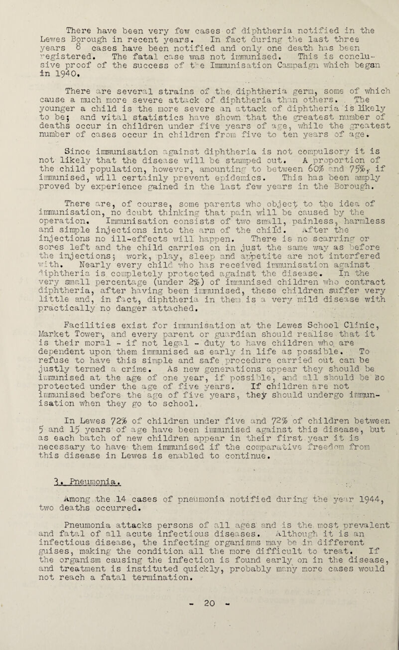 There have been very few cases of diphtheria notified in the Lewes Borough in recent years. In fact during the last three years 8 cases have been notified and only one death has been registered. The fatal case was not immunised. This is conclu¬ sive proof of the success of tve Immunisation Campaign which began in 1940. There are several strains of the. diphtheria germ, some of which cause a much more severe attack of diphtheria than others. . The younger a child is the more severe an attack of diphtheria is likely to be; and vital statistics have shown that the greatest number of deaths occur in children under five years of age, while the greatest number of cases occur in children from five to ten years of age. Since immunisation against diphtheria is not compulsory it is not likely that the disease will be stamped out. A proportion of the child population, however, amounting to between 60% and 75%?* if immunised, will certainly prevent epidemics. This has been amply proved by experience gained in the last few years in the Borough. There are, of course^ some parents who object to the idea of immunisation, no doubt thinking that'pain will be caused by the operation. Immunisation consists of two small, painless, harmless and simple injections into the arm of the child. After the injections no ill-effects will happen. There is no scarring or sores left and the child carries on in just the same way as before the injections; work, play, sleep and aripetite are not interfered with. Nearly every child who has received immunisation against diphtheria is completely protected against the disease. In the very small percentage (under 2%) of immunised children who contract diphtheria, after having been immunised, these children suffer very little and, in fact, diphtheria in them.is a very mild disease with practically' no danger attached. Facilities exist for immunisation at the Lewes School Clinic, Market Tower1, and every parent or guardian should realise that it is their moral ~ if not legal - duty to have children who, are dependent upon'them immunised as' early in life as possible. To refuse to have this simple and safe procedure carried out can be justly termed a crime. As new generations appear they should be immunised at the age of one year, if possible, and all should be'bo protected under the age of five years. If children are not immunised before the age of five years, they should undergo immun¬ isation when they go to school. In Lewes 72% of children under five and 72% of children between 5 and 15 years of age have been immunised against this disease, but as each batch of new children appear in their first year it i:s necessary to have them immunised if the comparative freedom from this disease in Lewes is enabled to continue. 2. Pneumonia. . • Among .the .14 cases of pneumonia notified during the year 1944, two deaths occurred. Pneumonia attacks persons of all ages: and is the most prevalent and fatal of all acute infectious diseases. Although it is an infectious disease, the infecting organisms may be in different guises, making the condition all the more difficult to treat. If the organism causing the infection is found early o.n in the disease, and treatment is instituted quickly, probably many more cases would not reach a fatal termination.