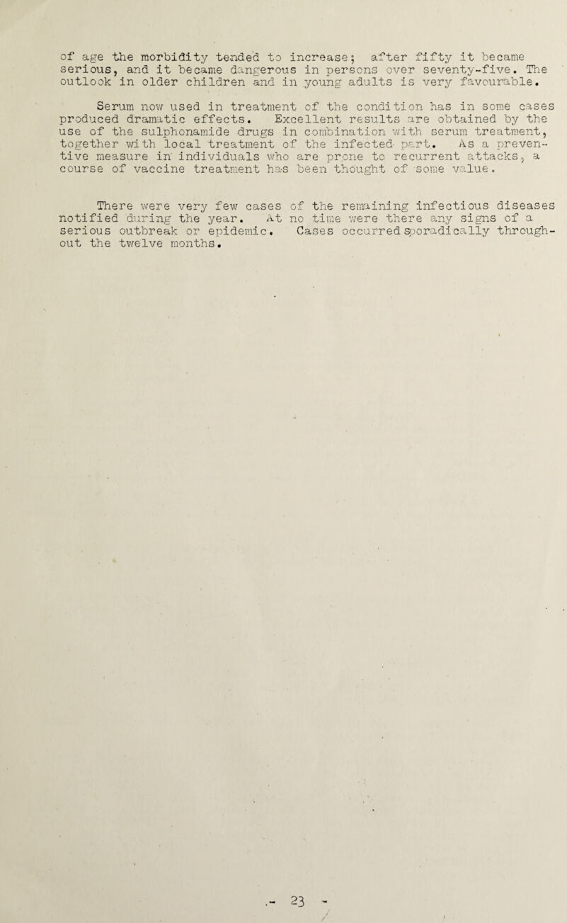 of age the morbidity tended to increase 5 after fifty it became serious, and it became dangerous in persons over seventy-five. The outlook in older children and in young adults is very favourable. Serum now used in treatment of the condition has in some cases produced dramatic effects. Excellent results are obtained by the use of the sulphonamide drugs in combination with serum treatment, together with local treatment of the infected part.. As a preven¬ tive measure in' individuals who are prone to recurrent attacks, a course of vaccine treatment has been thought of some value. There were very few cases of the remaining infectious diseases notified during the year. At no time were there any signs of a serious outbreak or epidemic. Cases occurred sporadically through¬ out the twelve months. 23 /