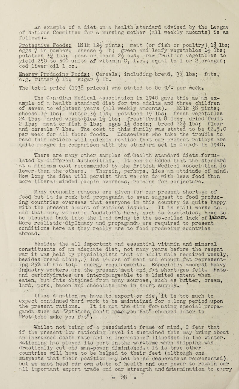 An example of a diet on' a health standard advised by the League of Nations Committee for a nursing mother (all weekly amounts) is as follows Protective Foods: Mi lie 124 pints; meat (or fish or poultry) I-4 lbs; eggs 7 in number; cheese lb; green and leafy vegetables lbs; potatoes 3-4 lbs; peas or beans 2-§- ozs; raw fruit or vegetables to .yield 250 to ^00 units of vitamin C, i • e., equal to 1* or 2 oranges; cod liver oil 1 oz, • - Energy Producing Foods: Cereals; including bread, 3‘i lbs; fats, c.g, butter \ lb; sugar lb. The total price (I93S prices) was stated to b-e 9/- Per week. The Canadian Medical association in 1940 gave this as an ex¬ ample of a health standard diet for two adults and three children of seven^to eighteen years (all weekly amounts). Milk 38 pints; cheese 1^-.lbs;' butter 3'2 potatoes 19 lbs: fresh vegetables 24 lbs; dried vegetables 1-i? lbs; fresh fruit o lbs; dried fruit 2 lbs; meat-or fish 8 lbs5^ eggs l-J- dozen; bread 22-J- lbs; flour and cereals 7 lbs. The cost to this family was stated to be.£2.5*0 per week for all these foods. Housewives' who-take the trouble to read this article will quickly realise that our present rations are quite meagre in comparison with: the standard set in Canada in 1940. There are many other samples of.'-.health standard diets formu¬ lated by different authorities. . I-t: can be' added' that the standard at a minimum cost recommended by the British ..Medical Association is lower than the others. Therein, perhaps, lies 'an attitude of mind. How long the idea will persist that we can do' with less food than more liberal minded people overseas, remains for conjecture. Many .economic reasons are given for our present shortage of food but it. is rank bad propaganda to even suggest to food produc¬ ing countries overseas that everyone in this country is quite happy with the present amount of rations issued. It is still worse to: add that many valuable foodstuffs here, such as vegetables, have to be ploughed back into the land owing to the so-called lack of labour# More realistic * diplomacy and propaganda- are required to present conditiohs here as they really are to-food producing countries abroad. Besides the all important and essential vitamin and mineral constituents of an adequate diet, not many years before the recent war it was held by physiologists that' an adult' male required weekly, besides bread alone,, 7 lbs 14: ozs of meat and enough .fat represent¬ ing 25% of his total energy requirements. Especially1amongst heavy industry workers.are.the present'meat and fat shortages felt. Fats■ and carbohydrates; are interchangeable to a limited extent when eaten, but' fats obtained from many sources, such as butter, cream, lard, pork, bacon arid chocolate -are in short supply. If as a nation we have to export-or die'1, ”it is too much to expect continued’hard work to be maintained for a.long period .-upon the present rations. It is pot the'-time -for.-using special propa¬ ganda such as ’’Potatoes, don’t; mnke:you' fat changed later to ’’Potatoes make, you fat. Whilst not being of a pessimistic frame of mind, I -fedr that if the present' low rationing level is sustained this may bring about an increased death rate and an., increase of illnesses in the winter. Rationing has played its part in.the war-time when shipping was drastically cut and man-power diminished.r It is true other countries will have to be helped to their feet (although one suspects that their position may net be so desperate as represented) but we must heed our own state of health and our power to regain our all important export trade and our strength and determination to carry
