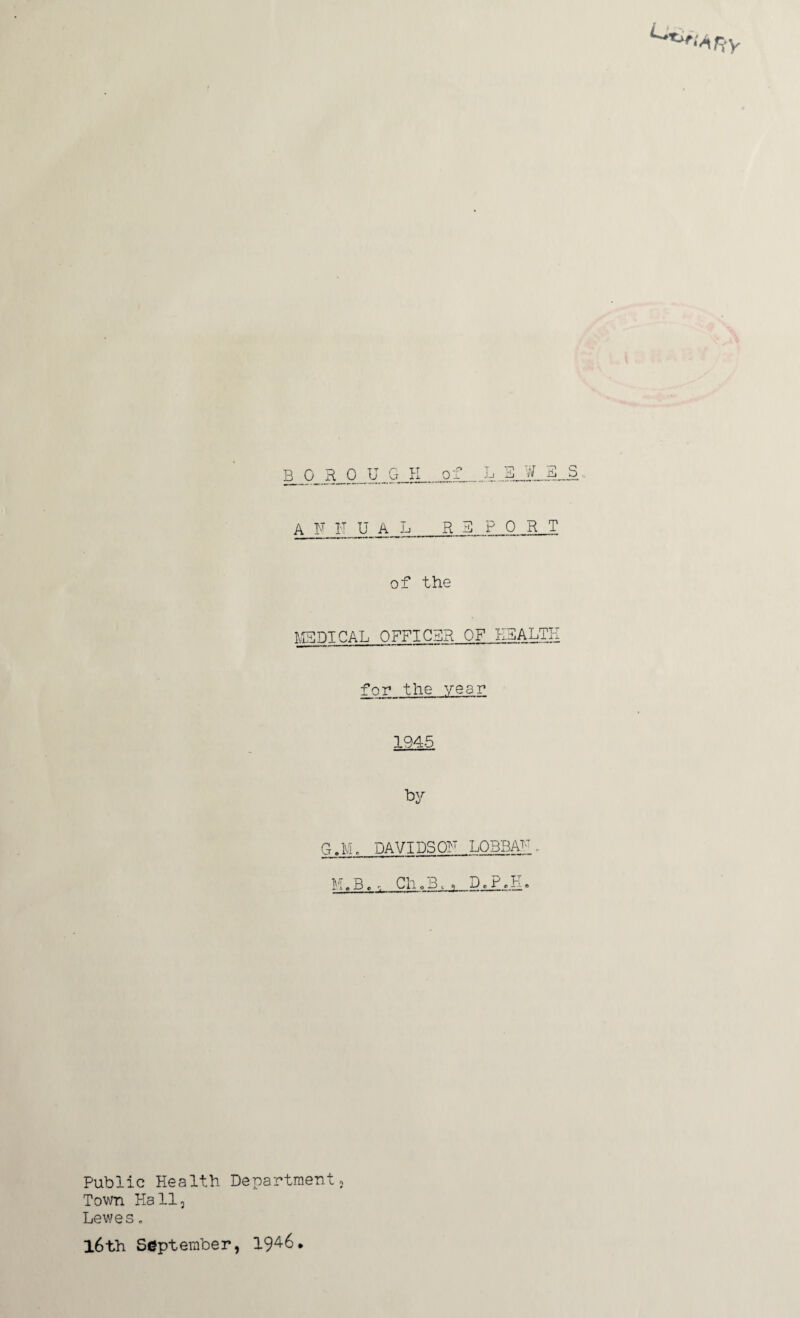 MEDICAL OFFICER OF HEALTH for the year 1945 by G.M. DAVIDSOF LOBBAf, M.B.Cho31, D.P.K. Public Health Department; Town Hall, Lewes. l6th September, 194-6.