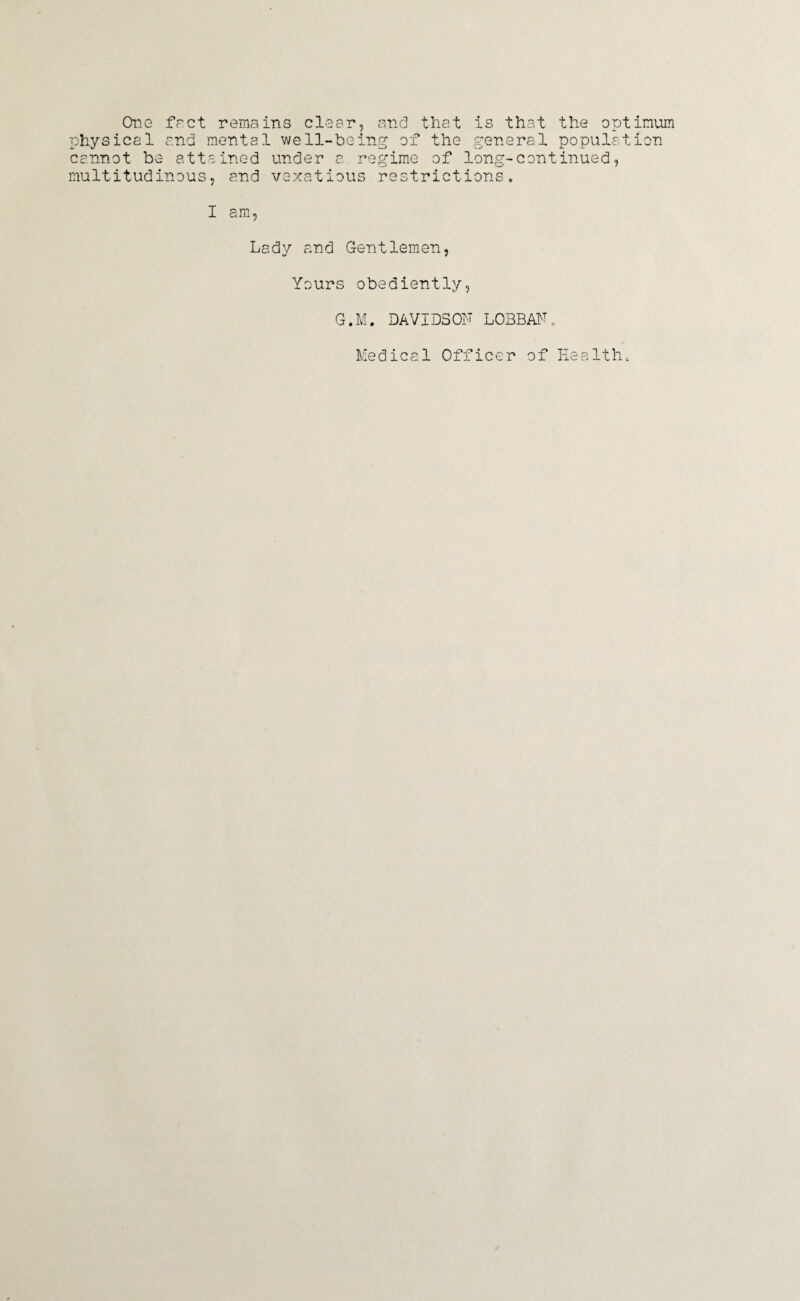 One fact remains clear, and that is that the optimum physical and mental well-being of the general population cannot be attained under a regime of long-continued, multitudinous, and vexatious restrictions. I am, Lady and Gentlemen, Yours obediently, G.M. DAVIDSOF LOBBAF„