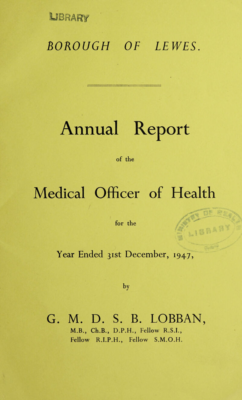 UBfiAKf BOROUGH OF LEWES. Annual Report of the Medical Officer of Health for the Year Ended 31st December, 1947, G. M. D. S. B. LOBBAN, M.B., Ch.B., D.P.H., Fellow R.S.I., Fellow R.I.P.H., Fellow S.M.O.H.