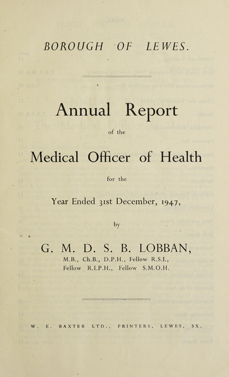 BOROUGH OF LEWES. Annual Report of the Medical Officer of Health for the Year Ended 31st December, 1947, by * G. M. D. S. B. LOBBAN, M.B., Ch.B., D.P.H., Fellow R.S.I., Fellow R.I.P.H., Fellow S.M.O.H. W . E . BAXTER LTD., PRINTERS, LEWES, S X .