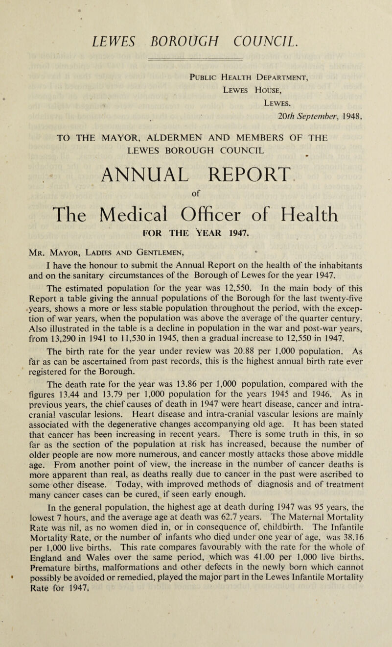 LEWES BOROUGH COUNCIL. Public Health Department, Lewes House, Lewes. 20th September, 1948. TO THE MAYOR, ALDERMEN AND MEMBERS OF THE LEWES BOROUGH COUNCIL ANNUAL REPORT of The Medical Officer of Health FOR THE YEAR 1947. Mr. Mayor, Ladies and Gentlemen, I have the honour to submit the Annual Report on the health of the inhabitants and on the sanitary circumstances of the Borough of Lewes for the year 1947. The estimated population for the year was 12,550. In the main body of this Report a table giving the annual populations of the Borough for the last twenty-five years, shows a more or less stable population throughout the period, with the excep¬ tion of war years, when the population was above the average of the quarter century. Also illustrated in the table is a decline in population in the war and post-war years, from 13,290 in 1941 to 11,530 in 1945, then a gradual increase to 12,550 in 1947. The birth rate for the year under review was 20.88 per 1,000 population. As far as can be ascertained from past records, this is the highest annual birth rate ever registered for the Borough. The death rate for the year was 13.86 per 1,000 population, compared with the figures 13.44 and 13.79 per 1,000 population for the years 1945 and 1946. As in previous years, the chief causes of death in 1947 were heart disease, cancer and intra¬ cranial vascular lesions. Heart disease and intra-cranial vascular lesions are mainly associated with the degenerative changes accompanying old age. It has been stated that cancer has been increasing in recent years. There is some truth in this, in so far as the section of the population at risk has increased, because the number of older people are now more numerous, and cancer mostly attacks those above middle age. From another point of view, the increase in the number of cancer deaths is more apparent than real, as deaths really due to cancer in the past were ascribed to some other disease. Today, with improved methods of diagnosis and of treatment many cancer cases can be cured, if seen early enough. In the general population, the highest age at death during 1947 was 95 years, the lowest 7 hours, and the average age at death was 62.7 years. The Maternal Mortality Rate was nil, as no women died in, or in consequence of, childbirth. The Infantile Mortality Rate, or the number of infants who died under one year of age, was 38.16 per 1,000 live births. This rate compares favourably with the rate for the whole of England and Wales over the same period, which was 41.00 per 1,000 live births. Premature births, malformations and other defects in the newly born which cannot possibly be avoided or remedied, played the major part in the Lewes Infantile Mortality Rate for 1947,