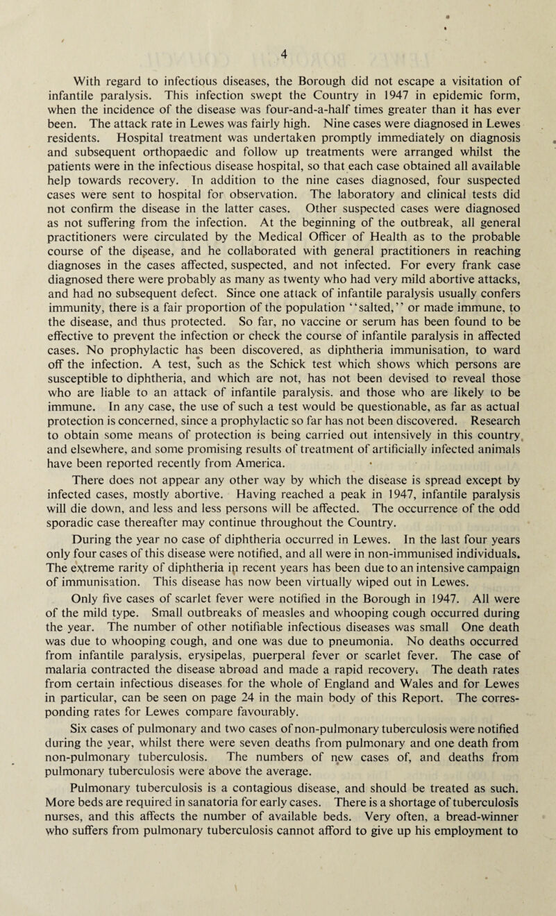 With regard to infectious diseases, the Borough did not escape a visitation of infantile paralysis. This infection swept the Country in 1947 in epidemic form, when the incidence of the disease was four-and-a-half times greater than it has ever been. The attack rate in Lewes was fairly high. Nine cases were diagnosed in Lewes residents. Hospital treatment was undertaken promptly immediately on diagnosis and subsequent orthopaedic and follow up treatments were arranged whilst the patients were in the infectious disease hospital, so that each case obtained all available help towards recovery. In addition to the nine cases diagnosed, four suspected cases were sent to hospital for observation. The laboratory and clinical tests did not confirm the disease in the latter cases. Other suspected cases were diagnosed as not suffering from the infection. At the beginning of the outbreak, all general practitioners were circulated by the Medical Officer of Health as to the probable course of the disease, and he collaborated with general practitioners in reaching diagnoses in the cases affected, suspected, and not infected. For every frank case diagnosed there were probably as many as twenty who had very mild abortive attacks, and had no subsequent defect. Since one attack of infantile paralysis usually confers immunity, there is a fair proportion of the population “salted,” or made immune, to the disease, and thus protected. So far, no vaccine or serum has been found to be effective to prevent the infection or check the course of infantile paralysis in affected cases. No prophylactic has been discovered, as diphtheria immunisation, to ward off the infection. A test, such as the Schick test which shows which persons are susceptible to diphtheria, and which are not, has not been devised to reveal those who are liable to an attack of infantile paralysis, and those who are likely to be immune. In any case, the use of such a test would be questionable, as far as actual protection is concerned, since a prophylactic so far has not been discovered. Research to obtain some means of protection is being carried out intensively in this country and elsewhere, and some promising results of treatment of artificially infected animals have been reported recently from America. There does not appear any other way by which the disease is spread except by infected cases, mostly abortive. Having reached a peak in 1947, infantile paralysis will die down, and less and less persons will be affected. The occurrence of the odd sporadic case thereafter may continue throughout the Country. During the year no case of diphtheria occurred in Lewes. In the last four years only four cases of this disease were notified, and all were in non-immunised individuals. The extreme rarity of diphtheria ip recent years has been due to an intensive campaign of immunisation. This disease has now been virtually wiped out in Lewes. Only five cases of scarlet fever were notified in the Borough in 1947. All were of the mild type. Small outbreaks of measles and whooping cough occurred during the year. The number of other notifiable infectious diseases was small One death was due to whooping cough, and one was due to pneumonia. No deaths occurred from infantile paralysis, erysipelas, puerperal fever or scarlet fever. The case of malaria contracted the disease abroad and made a rapid recovery; The death rates from certain infectious diseases for the whole of England and Wales and for Lewes in particular, can be seen on page 24 in the main body of this Report. The corres¬ ponding rates for Lewes compare favourably. Six cases of pulmonary and two cases of non-pulmonary tuberculosis were notified during the year, whilst there were seven deaths from pulmonary and one death from non-pulmonary tuberculosis. The numbers of new cases of, and deaths from pulmonary tuberculosis were above the average. Pulmonary tuberculosis is a contagious disease, and should be treated as such. More beds are required in sanatoria for early cases. There is a shortage of tuberculosis nurses, and this affects the number of available beds. Very often, a bread-winner who suffers from pulmonary tuberculosis cannot afford to give up his employment to