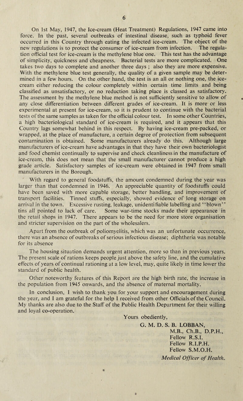 On 1st May, 1947, the Ice-cream (Heat Treatment) Regulations, 1947 came into force. In the past, several outbreaks of intestinal disease, such as typhoid fever occurred in this Country through eating the infected ice-cream. The object of the new regulations is to protect the consumer of ice-cream from infection. The regula¬ tion official test for ice-cream is the methylene blue one. This test has the advantage of simplicity, quickness and cheapness. Bacterial tests are more complicated. One takes two days to complete and another three days ; also they are more expensive. With the methylene blue test generally, the quality of a given sample may be deter¬ mined in a few hours. On the other hand, the test is an all or nothing one, the ice¬ cream either reducing the colour completely within certain time limits and being classified as unsatisfactory, or no reduction taking place is classed as satisfactory. The assessment by the methylene blue method is not sufficiently sensitive to allow of any close differentiation between different grades of ice-cream. It is more or less experimental at present for ice-cream, so it is prudent to continue with the bacterial tests of the same samples as taken for the official colour test. In some other Countries, a high bacteriological standard of ice-cream is required, and it appears that this Country lags somewhat behind in this respect. By having ice-cream pre-packed, or wrapped, at the place of manufacture, a certain degree of protection from subsequent contamination is obtained. Some manufacturers already do this. Although large manufacturers of ice-cream have advantages in that they have their own bacteriologist and food chemist continually to supervise and check cleanliness in the manufacture of ice-cream, this does not mean that the small manufacturer cannot produce a high grade article. Satisfactory samples of ice-cream were obtained in 1947 from small manufacturers in the Borough. With regard to general foodstuffs, the amount condemned during, the year was larger than that condemned in 1946. An appreciable quantity of foodstuffs could have been saved with more capable storage, better handling, and improvement of transport facilities. Tinned stuffs, especially, showed evidence of long storage on arrival in the town. Excessive rusting, leakage, unidentifiable labelling and “blown” tins all pointed to lack of care. Some war-time stocks made their appearance in the retail shops in 1947. There appears to be the need for more store organisation and stricter supervision on the part of the wholesalers. Apart from the outbreak of poliomyelitis, which was an unfortunate occurrence, there was an absence of outbreaks of serious infectious disease; diphtheria was notable for its absence The housing situation demands urgent attention, more so than in previous years. The present scale of rations keeps people just above the safety line, and the cumulative effects of years of continual rationing at a low level, may, quite likely in time lower the standard of public health. Other noteworthy features of this Report are the high birth rate, the increase in the population from 1945 onwards, and the absence of maternal mortality. In conclusion, I wish to thank you for your support and encouragement during the year, and I am grateful for the help 1 received from other Officials of the Council. My thanks are also due to the Staff of the Public Health Department for their willing and loyal co-operation. Yours obediently, G. M. D. S. B. LOBBAN, M.B., Ch.B., D.P.H., Fellow R.S.I. Fellow R.I.P.H. Fellow S.M.O.H. Medical Officer of Health.. «