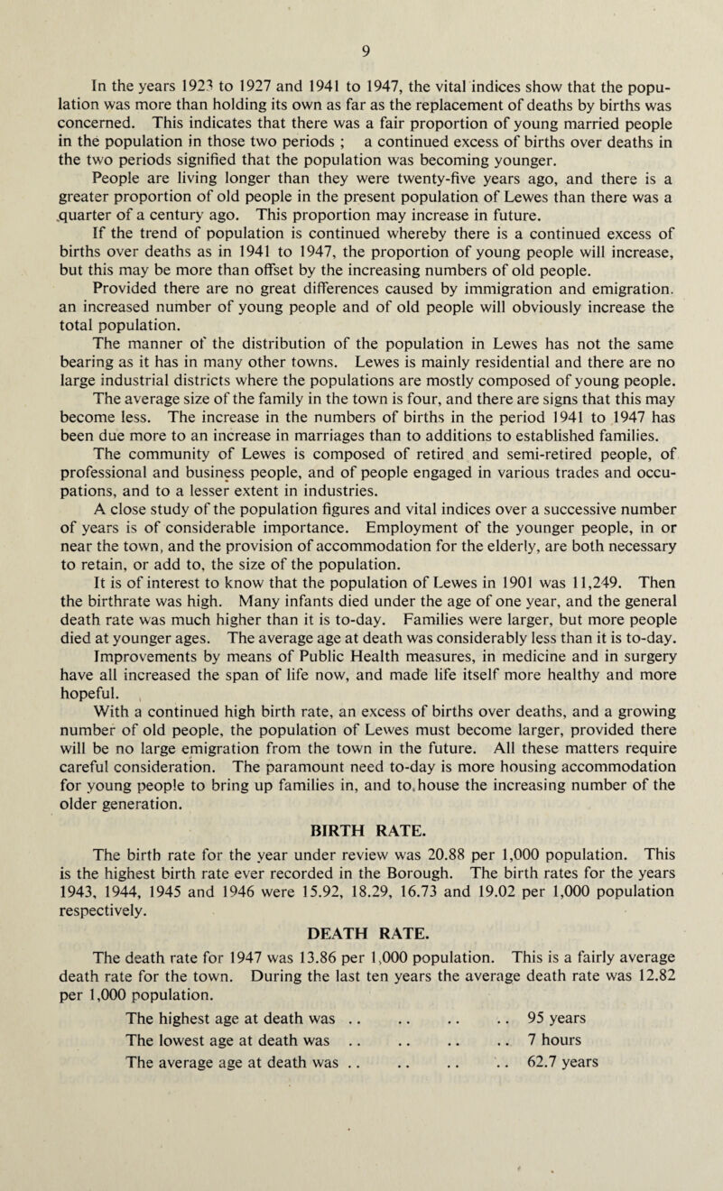 In the years 1923 to 1927 and 1941 to 1947, the vital indices show that the popu¬ lation was more than holding its own as far as the replacement of deaths by births was concerned. This indicates that there was a fair proportion of young married people in the population in those two periods ; a continued excess of births over deaths in the two periods signified that the population was becoming younger. People are living longer than they were twenty-five years ago, and there is a greater proportion of old people in the present population of Lewes than there was a .quarter of a century ago. This proportion may increase in future. If the trend of population is continued whereby there is a continued excess of births over deaths as in 1941 to 1947, the proportion of young people will increase, but this may be more than offset by the increasing numbers of old people. Provided there are no great differences caused by immigration and emigration, an increased number of young people and of old people will obviously increase the total population. The manner of the distribution of the population in Lewes has not the same bearing as it has in many other towns. Lewes is mainly residential and there are no large industrial districts where the populations are mostly composed of young people. The average size of the family in the town is four, and there are signs that this may become less. The increase in the numbers of births in the period 1941 to 1947 has been due more to an increase in marriages than to additions to established families. The community of Lewes is composed of retired and semi-retired people, of professional and business people, and of people engaged in various trades and occu¬ pations, and to a lesser extent in industries. A close study of the population figures and vital indices over a successive number of years is of considerable importance. Employment of the younger people, in or near the town, and the provision of accommodation for the elderly, are both necessary to retain, or add to, the size of the population. It is of interest to know that the population of Lewes in 1901 was 11,249. Then the birthrate was high. Many infants died under the age of one year, and the general death rate was much higher than it is to-day. Families were larger, but more people died at younger ages. The average age at death was considerably less than it is to-day. Improvements by means of Public Health measures, in medicine and in surgery have all increased the span of life now, and made life itself more healthy and more hopeful. With a continued high birth rate, an excess of births over deaths, and a growing number of old people, the population of Lewes must become larger, provided there will be no large emigration from the town in the future. All these matters require careful consideration. The paramount need to-day is more housing accommodation for young people to bring up families in, and to,house the increasing number of the older generation. BIRTH RATE. The birth rate for the year under review was 20.88 per 1,000 population. This is the highest birth rate ever recorded in the Borough. The birth rates for the years 1943, 1944, 1945 and 1946 were 15.92, 18.29, 16.73 and 19.02 per 1,000 population respectively. DEATH RATE. The death rate for 1947 was 13.86 per 1,000 population. This is a fairly average death rate for the town. During the last ten years the average death rate was 12.82 per 1,000 population. The highest age at death was .. .. .. .. 95 years The lowest age at death was .. .. .. .. 7 hours The average age at death was .. .. .. .. 62.7 years