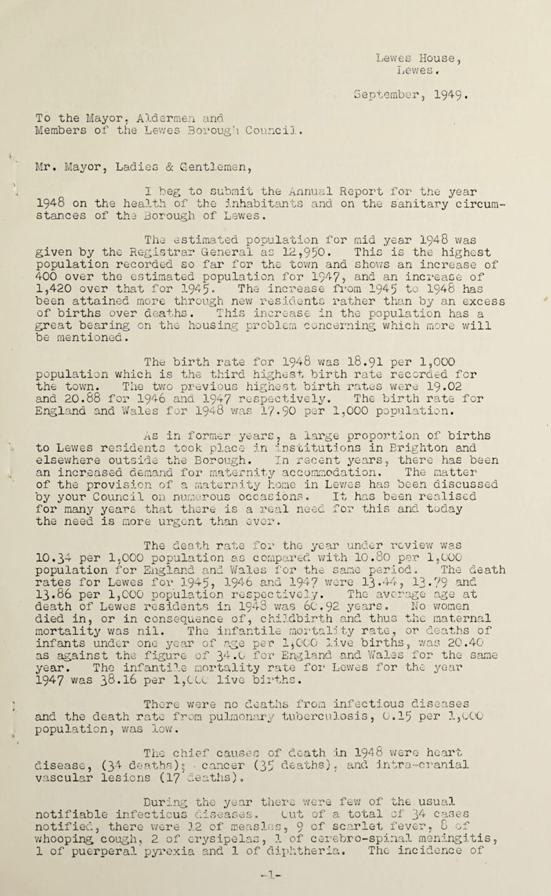 Lewes House, Lewes, September, 1949• To the Mayor, Aldermen and Members of the Lewes Borough Council. Mr. Mayor, Ladies & Gentlemen, I beg to submit the Annual Report for the year 194-8 on the health of the inhabitants and on the sanitary circum- stances of the Borough of Lewes. The estimated population for mid year 1948 was given by the Registrar General as IB,950. This is the highest population recorded so far for the town and shows an increase of 400 over the estimated population for 194?? and an increase of 1,420 over that for 1945 - The increase from 1945 to 1948 has been attained more through new residents rather than by an excess of births over deaths. This increase in the population has a great bearing cn the housing problem concerning which more will be mentioned. The birth rate for 1948 was 18.91 per 1,000 population which is the third highest birth rate recorded for the town. The two previous highest birth rates were 19.02 and 20.88 for 1946 and 1947 respectively. The birth rate for England and Wales for 1948 was 17.90 per 1,000 population. As in former years, a large proportion of births to Lewes residents took place in institutions in Brighton and elsewhere outside the Borough. In recent years, there has been an increased demand for maternity accommodation. The matter of the provision of a maternity home in Lev/es has been discussed by your Council on numerous occasions. It has been realised for many years that there is a real need for this and today the need is more urgent than ever. The death rate for the year under review was 10.34 per 1,000 population as compared with 10.80 per 1,000 population for England and Wales for the same period. The death rates for Lewes for 1945? 1946 and 194? were 13.44, 13.79 and 13.86 per 1,000 population respectively. The average age at death of Lewes residents in 1943 was 60.92- years. Ho wornen died in, or in consequence of, childbirth and thus the maternal mortality was nil. The infantile mortality rate, or deaths of infants under one year of age per 1*000 live births, was 20.40 as against the figure of 34.0 for England and Wales for the same year. The infantile mortality rate for Lewes for the year 1947 was 3&.I6 per 1,000 live births. There were no deaths from infectious diseases and the death rate from pulmonary tuberculosis, 0.15 per 1,000 population, was low. The chief causes of death in 1948 were heart disease, (34 deaths); • cancer (35 deaths), and intra-cranial vascular lesions (17 deaths). During the year there were few of the usual notifiable infectious diseases. out of a total of 34 cases notified, there were 12 of measles, 9 of scarlet fever, 8 of whooping cough, 2 of erysipelas, 1 of cerebro-spinal meningitis, 1 of puerperal pyrexia and 1 of diphtheria. The incidence of ... i._