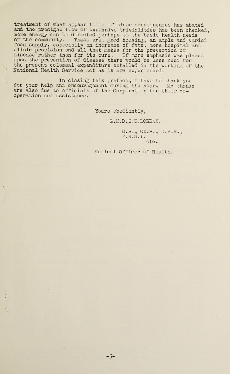 treatment of what appear to be of minor consequences has abated and the prodigal flow of expensive trivialities has been checked, more energy can be directed perhaps to the basic health needs of the community. These are, good housing, an ample and varied food supply, especially an increase of fats, more hospital and clinic provision and all that makes for the prevention of disease rather than for its cure. If more emphasis was placed upon the prevention of disease there would be less need for the.present colossal expenditure entailed in the working of the National Health Service Act as is now experienced. In closing this preface, I have to thank you for your help and encouragement during the year. My thanks are also due to officials of the Corporation for their co¬ operation and assistance. Yours obediently, G.M.D.S.B.LOBBAN. M.B., Ch.B., D.P.H., F.R.S.I. etc. Medical Officer of Health. -5-