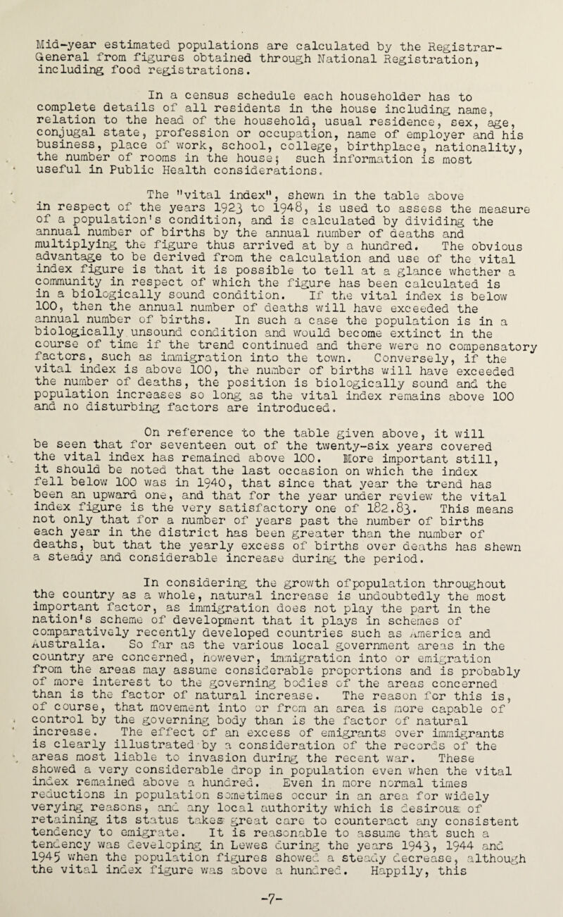 Mid-year estimated populations are calculated by the Registrar- General from figures obtained through National Registration, including food registrations. In a census schedule each householder has to complete details of all residents in the house including name, relation to the head of the household, usual residence, sex, age, conjugal state, profession or occupation, name of employer and his business, place of work, school, college, birthplace, nationality, the number of rooms in the house; such information is most useful in Public Health considerations. The vital index, shewn in the table above in respect of the years 1923 to 1948, is used to assess the measure of a population's condition, and is calculated by dividing the annual number of births by the annual number of deaths and multiplying the figure thus arrived at by a hundred. The obvious advantage to be derived from the calculation and use of the vital index figure is that it is possible to tell at a glance whether a community in respect of which the figure has been calculated is in a biologically sound condition. If the vital index is below 100, then the annual number of deaths will have exceeded the annual number of births. In such a case the population is in a biologically unsound condition and would become extinct in the course of time if the trend continued and there were no compensatory factors, such as immigration into the town. Conversely, if the vital index is above 100, the number of births will have exceeded the number of deaths, the position is biologically sound and the population increases so long as the vital index remains above 100 and no disturbing factors are introduced. On reference to the table given above, it will be seen that for seventeen out of the twenty-six years covered the vital index has remained above 100. More important still, it should be noted that the last occasion on which the index fell below 100 was in 1940, that since that year the trend has been an.upward one, and that for the year under review the vital index figure is the very satisfactory one of 182.83. This means not only that for a number of years past the number of births each year in the district has been greater than the number of deaths, but that the yearly excess of births over deaths has shewn a steady and considerable increase during the period. In considering the growth ofpopulation throughout the country as a whole, natural increase is undoubtedly the most important factor, as immigration does not play the part in the nation's.scheme of development that it plays in schemes of comparatively recently developed countries such as America and Australia. So far as the various local government areas in the country are concerned, nowever, immigration into or emigration from the.areas may assume considerable proportions and is probably of more interest to the governing bodies of the areas concerned than is the factor of natural increase. The reason for this is, of course, that movement into or from an area is more capable of control by the governing body than is the factor of natural increase. The effect of an excess of emigrants over immigrants is clearly illustrated by a consideration of the records of the areas most liable to invasion during the recent war. These showed a very considerable drop in population even v/hen the vital index remained above a hundred. Even in more normal times reductions in population sometimes occur in an area for widely verying reasons, and any local authority which is desirous, of retaining its status takes great care to counteract any consistent tendency to emigrate. It is reasonable to assume that such a tendency was developing in Lewes during the years 1943j 1944 and 1945 when the population figures showed a steady decrease, although the vital index figure was above a hundred. Happily, this -7-