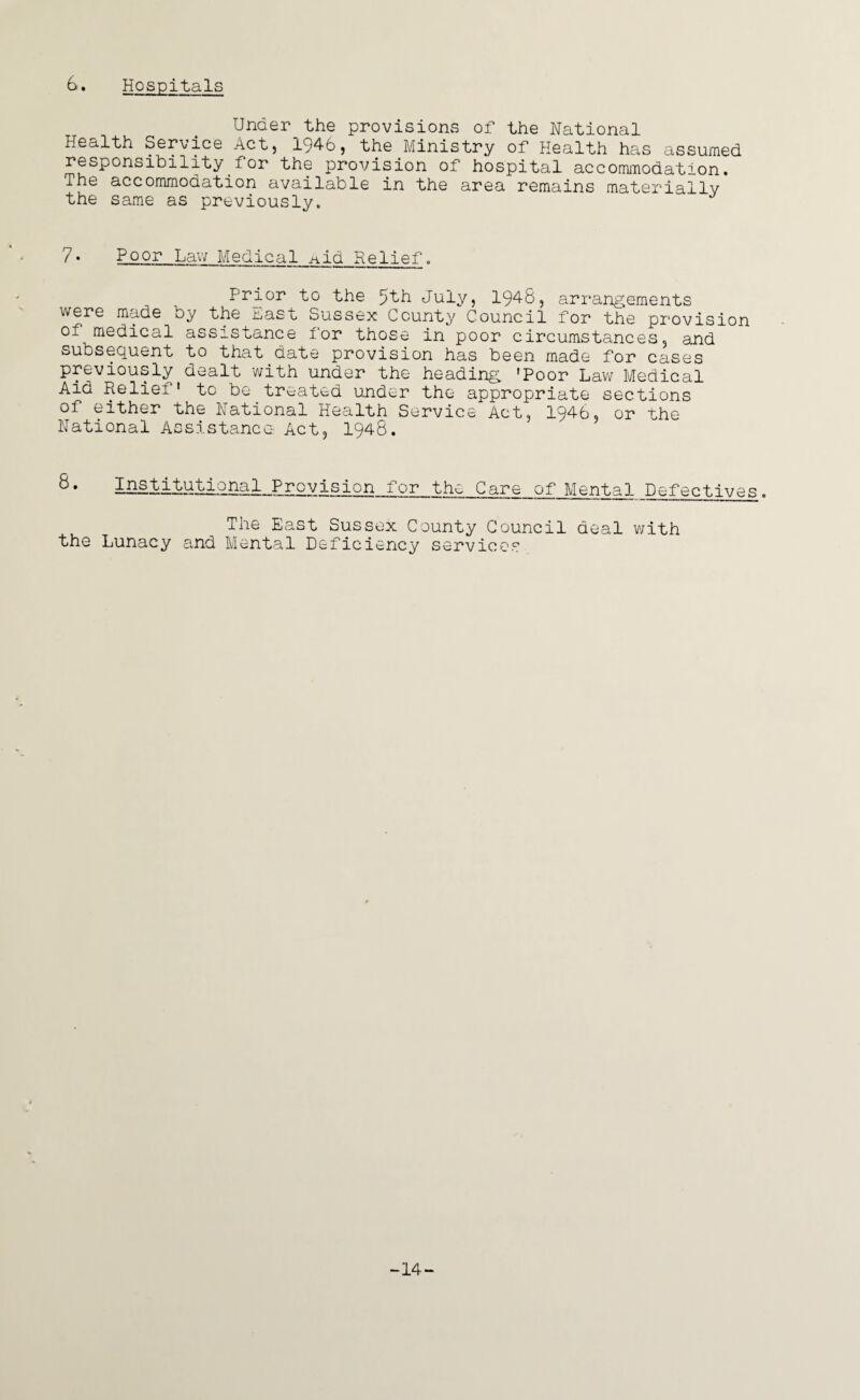 Unaer_the provisions of the National Health Service Act, 194-6, the Ministry of Health has assumed responsibility for the provision of hospital accommodation. The accommodation available in the area remains materially the same as previously. 7 • Poor Lav; Medical a id Relief. Prior to the 5th July, 1948, arrangements were made by the bast Sussex County Council for the provision of medical assistance for those in poor circumstances, and subsequent to that date provision has been made for cases previously dealt with under the heading 'Poor Law Medical Aid Relief1 to be treated under the appropriate sections of either the National Health Service Act, 1946, or the National Assistance Act, 1948. ° • lHStituU2nal__Prqyisiqn__fjqr_the_C_are of Mental Defectives . The East Sussex County Council deal with the Lunacy and Mental Deficiency services -14-