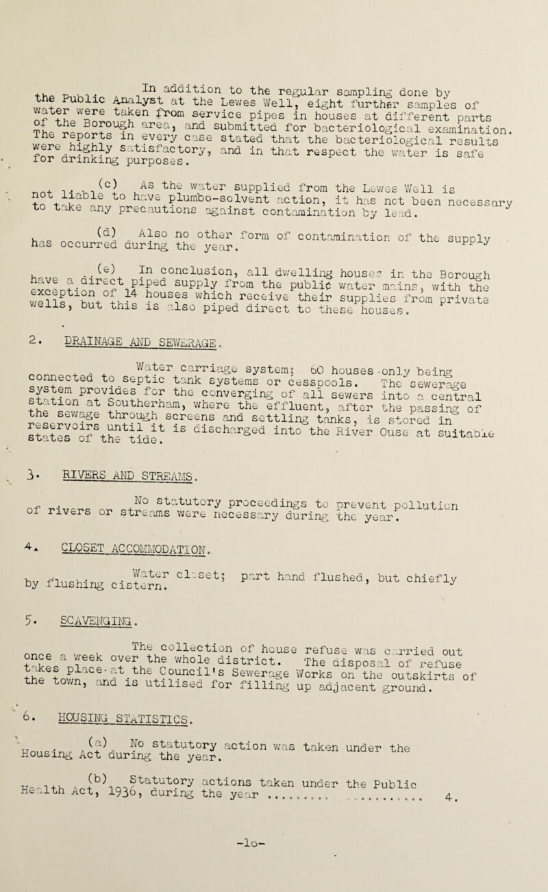 + +Df’^si at Lewes Well, eight further samples of nf+LT6 tai?en from service pipes in houses at different parts Thr- r^nrS+o1^! areaj and submitted for bacteriological examination. in+?v!!ry case Stated that the bacteriological results fnr. satisfactory, and in that respect the water is safe for drinking purposes. ithe water supplied from the Lewes Well is to have plumbo-solvent action, it has net been necessary to take any precautions against contamination by lead. h - Also no other form of contamination of the supply has occurred during the year. y , .. ^^3 conclusion, all dwelling houses in the Borough exeLtiofofifiSed SUPPf £rom th£ publip mains, with toe wellf hft fv-f *?°u£?s which receive their supplies from private wens, but this is also piped direct to x’- ’ he s e ho us tiS 2. dminagemd sewerage Water carriage systems 60 houses connected to septic tank systems or cesspools, system provides for the converging of all sewers station at Southerham, where the effluent, after through screens and only being The sewerage into a central , a,x ocjl the passing of ... .. . settling tanks, is stored in states of thf tide? 13 olschr'rSed into the River Ouse at suitable the sewage reservoirs 3• RIVERS ALP STREAMS. of rr, statutory proceedings to prevent pollution rivcr^ or streams were necessary during the year. CLOSET ACCOMMODATION. hv finpMnrr • + ator closet; part hand flushed, but chiefly py ilushing cistern. 5. SCAVENGING. wis cornea ql The collection of house refuse once a week over the whole district. The disposal of refuse the^town^VnVi? Wouncii's Sewerage Works on the outskirts of , nd iu utilised for filling up adjacent ground. 6• HOUSING STATISTICS. n.„.. . ?° statutory action was taken under the Housing Act during the year. np„1+h Ah+b^inoStatutory actions taken under the Public Health Act, 1936, during the year .. 0000c OOOOOCOO -lo-