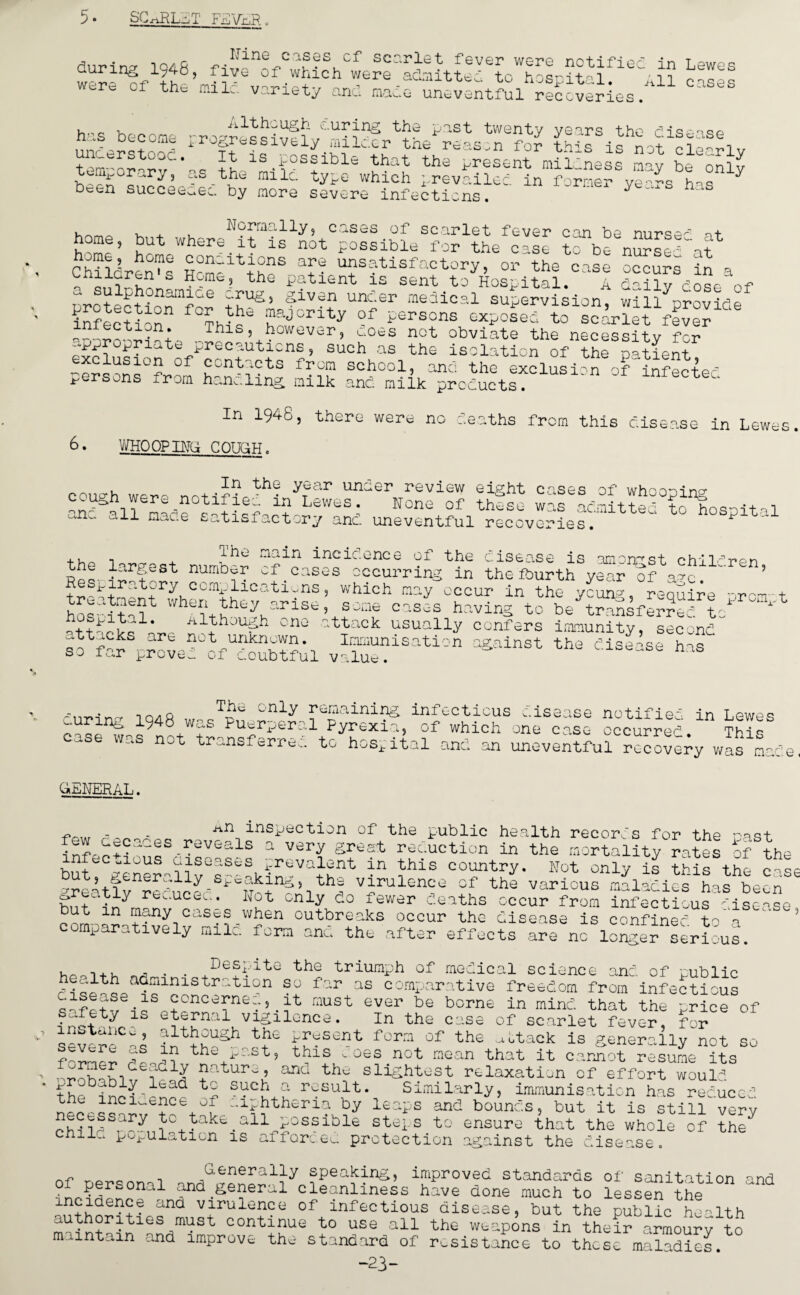 5* SCARLET FEVER. , , r Uine cases cf scarlet during 1948, five of which were were of the mile, variety and fever were notifiec admitted to hospital. niUv..e uneventful recoveries ' in Lewes All cases although curing the past twenty years th» has become progressively milder the reason +n?Z.trSt,uOC * ^ -*-s possible that the pres* temporary, as the mile type which prevails <=en succeeded by more severe infections. .e disease for this is not nt mildness may in former years has clearly be only , . Normally, cases of scarlet fever can be M + home, but where it is not possible for the case tfbe nursc'df Childrens Hcmrltthr T• u?s?tisfa5tory’ or the 0;lse occurs A a cniicrcn s Home, the patient is sent to Hospital. A daily dose of a sulphonamice crug, given under medical supervision willnrovlrte infection °f -rSOnS -poAdNfscA?et Aver ^ ,_Thls 5 however, coes not obviate the necessity for ^^o^ri^tu precautions, such as the isolation of the patient °f contacts from school, and the exclusion of'infected persons from handling, milk and milk products. In 1946, there were no deaths from this disease in Lewes 6. WHO OP BfG COHAN. In the year und cough were _notif ied in Lev/es . anc sll made satisfactory and er review eight cases of whooping None of these was admitted to hospital uneventful recoveries. the largest The number Respiratory complications, which treatment when they arise hospital. a1though main incic.once of the disease is amongst chil^r, 'f.cases occurring in the fourth year of a?c. :n, may occur in the s one cases h av i nz tu young, require prompt e transferred to one attack usually confers immunity spnonr1 sotfrScrovd°tfunkd™p1 Ionisation against the disease has so ic.r proven uf doubtful value. curing 1948 case was not The only remaining infectious disease was Puerperal Pyrexia, of which transferred to hospital and an notified in Lewes one case occurred. This uneventful recovery was mace GENERAL. _p inspection of the public he.alth records for the poq+ few cecaces reveals a very great reduction in the mortality rates of the buteCgener-llvGs-e^ki?nrClthnt ^his country* Not only is this the cas< ^reatlv reduced ^ i th| vJrulenc;e of the various maladies has been .tiy recucea. Hot only do fewer deaths occur from infectious ^isrn.se but m many cases when outbreaks occur the disease is confined toa comparatively mile, form and the after effects are no longer serious. l,oH, , . . Despite the triumph of medical science and of public ciid-A iTf Strtl0n A f'r aE cornIjar'l’tive freedom from infectious cisease is concerns.., it must ever be borne in mind that the price of fnh d1S eternal vigilonc*. i„ the case of scarlet fever, for severe A AAgAH® fgSent fom of th£ -«aek is generally not so <- u. in tho x-c.st, this v oes not mean that it cannot resume its nature, arid the slightest relaxation of effoA would akly_lcad to such a result. Similarly, immunisation has reduced necessarftedtaLAetherin by leaps and bounds, but it is still'very necessary to take all possible steps to ensure that the whole of the^ chile population is afforced protection against the disease. of narQnn i G'enerally speaking, improved standards of sanitation and n n 1 and general cleanliness have done much to lessen the incidence and virulence of infectious disease, but the public health authorities must continue to use all the weapons in their amoury to maintain and improve the standard of resistance to these maladies. “23-