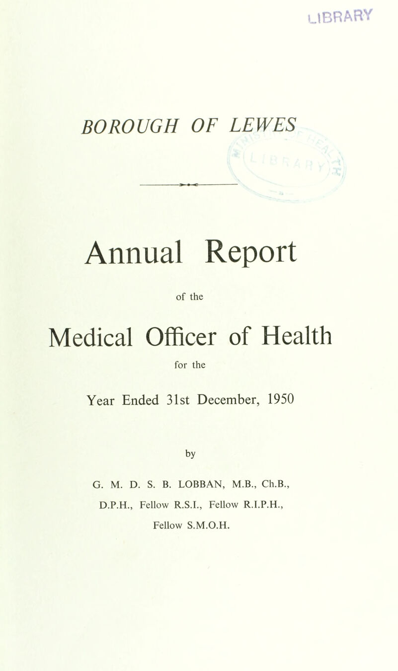 LIBRARY BOROUGH OF LEWES Annual Report of the Medical Officer of Health for the Year Ended 31st December, 1950 by G. M. D. S. B. LOBBAN, M.B., Ch.B., D.P.H., Fellow R.S.I., Fellow R.I.P.H., Fellow S.M.O.H.