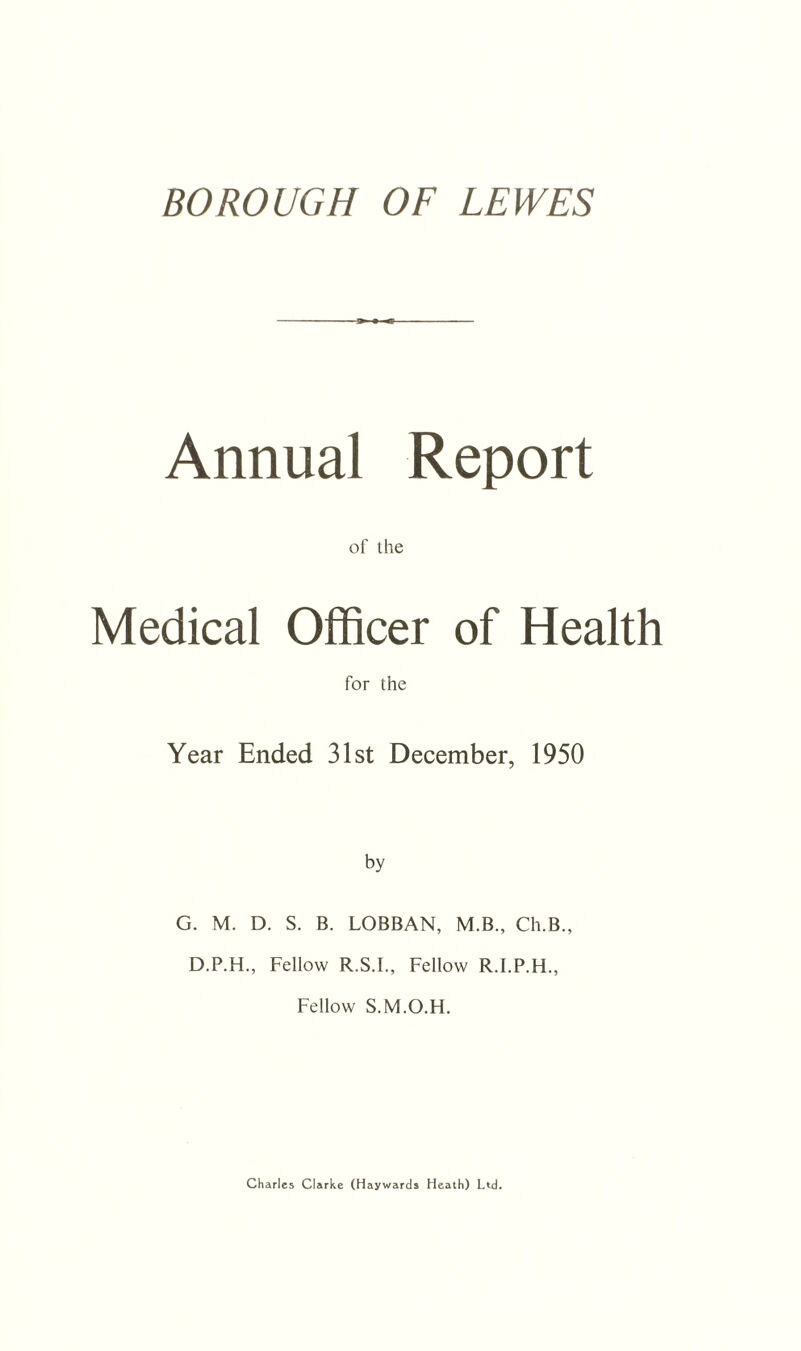 BOROUGH OF LEWES Annual Report of ihe Medical Officer of Health for the Year Ended 31st December, 1950 by G. M. D. S. B. LOBBAN, M.B., Ch.B., D.P.H., Fellow R.S.I., Fellow R.I.P.H., Fellow S.M.O.H. Charles Clarke (Haywards Heath) Ltd.