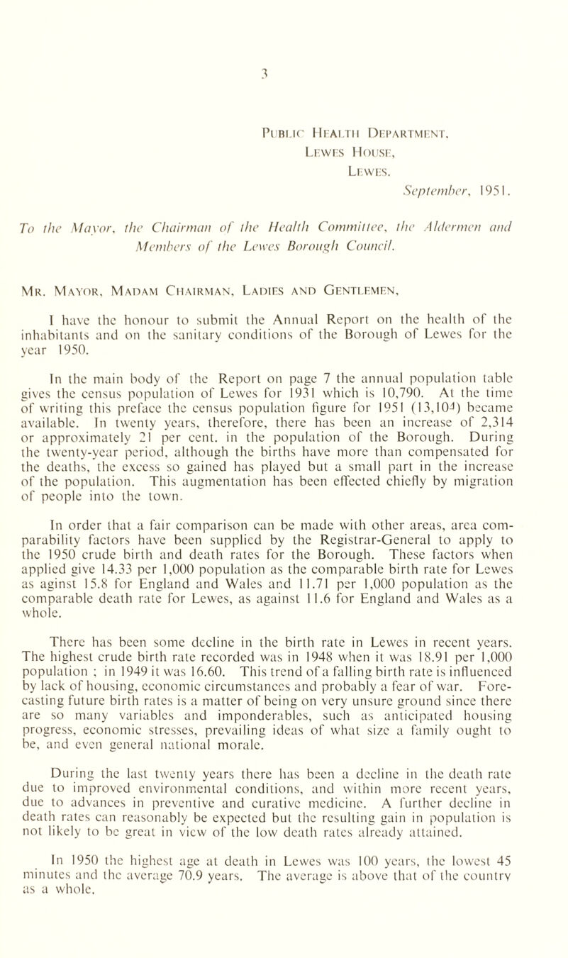 Public Health Department. Lewes House, Lewes. September, 1951. To the Mayor, f/zc Chairman of the Health Committee, z/zc Aldermen and Members of the Lewes Borough Council. Mr. Mayor. Madam Chairman, Ladies and Gentlemen, I have the honour to submit the Annual Report on the health of the inhabitants and on the sanitary conditions of the Borough of Lewes for the year 1950. In the main body of the Report on page 7 the annual population table gives the census population of Lewes for 1931 which is 10,790. At the time of writing this preface the census population figure for 1951 (13,104) became available. In twenty years, therefore, there has been an increase of 2,314 or approximately 21 per cent, in the population of the Borough. During the twenty-year period, although the births have more than compensated for the deaths, the excess so gained has played but a small part in the increase of the population. This augmentation has been effected chiefly by migration of people into the town. In order that a fair comparison can be made with other areas, area com¬ parability factors have been supplied by the Registrar-General to apply to the 1950 crude birth and death rates for the Borough. These factors when applied give 14.33 per 1,000 population as the comparable birth rate for Lewes as aginst 15.8 for England and Wales and 11.71 per 1,000 population as the comparable death rate for Lewes, as against 11.6 for England and Wales as a whole. There has been some decline in the birth rate in Lewes in recent years. The highest crude birth rate recorded was in 1948 when it was 18.91 per 1,000 population ; in 1949 it was 16.60. This trend of a falling birth rate is influenced by lack of housing, economic circumstances and probably a fear of war. Fore¬ casting future birth rates is a matter of being on very unsure ground since there are so many variables and imponderables, such as anticipated housing progress, economic stresses, prevailing ideas of what size a family ought to be, and even general national morale. During the last twenty years there has been a decline in the death rate due to improved environmental conditions, and within more recent years, due to advances in preventive and curative medicine. A further decline in death rates can reasonably be expected but the resulting gain in population is not likely to be great in view of the low death rates already attained. In 1950 the highest age at death in Lewes was 100 years, the lowest 45 minutes and the average 70.9 years. The average is above that of the country as a whole.