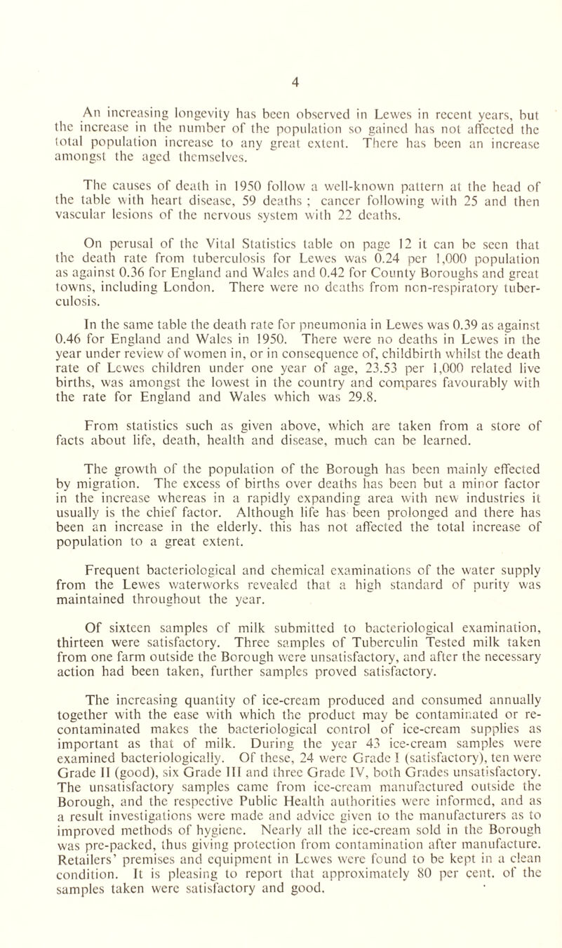 An increasing longevity has been observed in Lewes in recent years, but the increase in the number of the population so gained has not affected the total population increase to any great extent. There has been an increase amongst the aged themselves. The causes of death in 1950 follow a well-known pattern at the head of the table with heart disease, 59 deaths ; cancer following with 25 and then vascular lesions of the nervous system with 22 deaths. On perusal of the Vital Statistics table on page 12 it can be seen that the death rate from tuberculosis for Lewes was 0.24 per 1,000 population as against 0.36 for England and Wales and 0.42 for County Boroughs and great towns, including London. There were no deaths from non-respiratory tuber¬ culosis. In the same table the death rate for pneumonia in Lewes was 0.39 as against 0.46 for England and Wales in 1950. There were no deaths in Lewes in the year under review of women in, or in consequence of, childbirth whilst the death rate of Lewes children under one year of age, 23.53 per 1,000 related live births, was amongst the lowest in the country and compares favourably with the rate for England and Wales which was 29.8. From statistics such as given above, which are taken from a store of facts about life, death, health and disease, much can be learned. The growth of the population of the Borough has been mainly effected by migration. The excess of births over deaths has been but a minor factor in the increase whereas in a rapidly expanding area with new industries it usually is the chief factor. Although life has been prolonged and there has been an increase in the elderly, this has not affected the total increase of population to a great extent. Frequent bacteriological and chemical examinations of the water supply from the Lewes waterworks revealed that a high standard of purity was maintained throughout the year. Of sixteen samples of milk submitted to bacteriological examination, thirteen were satisfactory. Three samples of Tuberculin Tested milk taken from one farm outside the Borough were unsatisfactory, and after the necessary action had been taken, further samples proved satisfactory. The increasing quantity of ice-cream produced and consumed annually together with the ease with which the product may be contaminated or re¬ contaminated makes the bacteriological control of ice-cream supplies as important as that of milk. During the year 43 ice-cream samples were examined bacteriologicaliy. Of these, 24 were Grade I (satisfactory), ten were Grade II (good), six Grade III and three Grade IV, both Grades unsatisfactory. The unsatisfactory samples came from ice-cream manufactured outside tbe Borough, and the respective Public Health authorities were informed, and as a result investigations were made and advice given to the manufacturers as to improved methods of hygiene. Nearly all the ice-cream sold in the Borough was pre-packed, thus giving protection from contamination after manufacture. Retailers’ premises and equipment in Lewes were found to be kept in a clean condition. It is pleasing to report that approximately 80 per cent, of the samples taken were satisfactory and good.