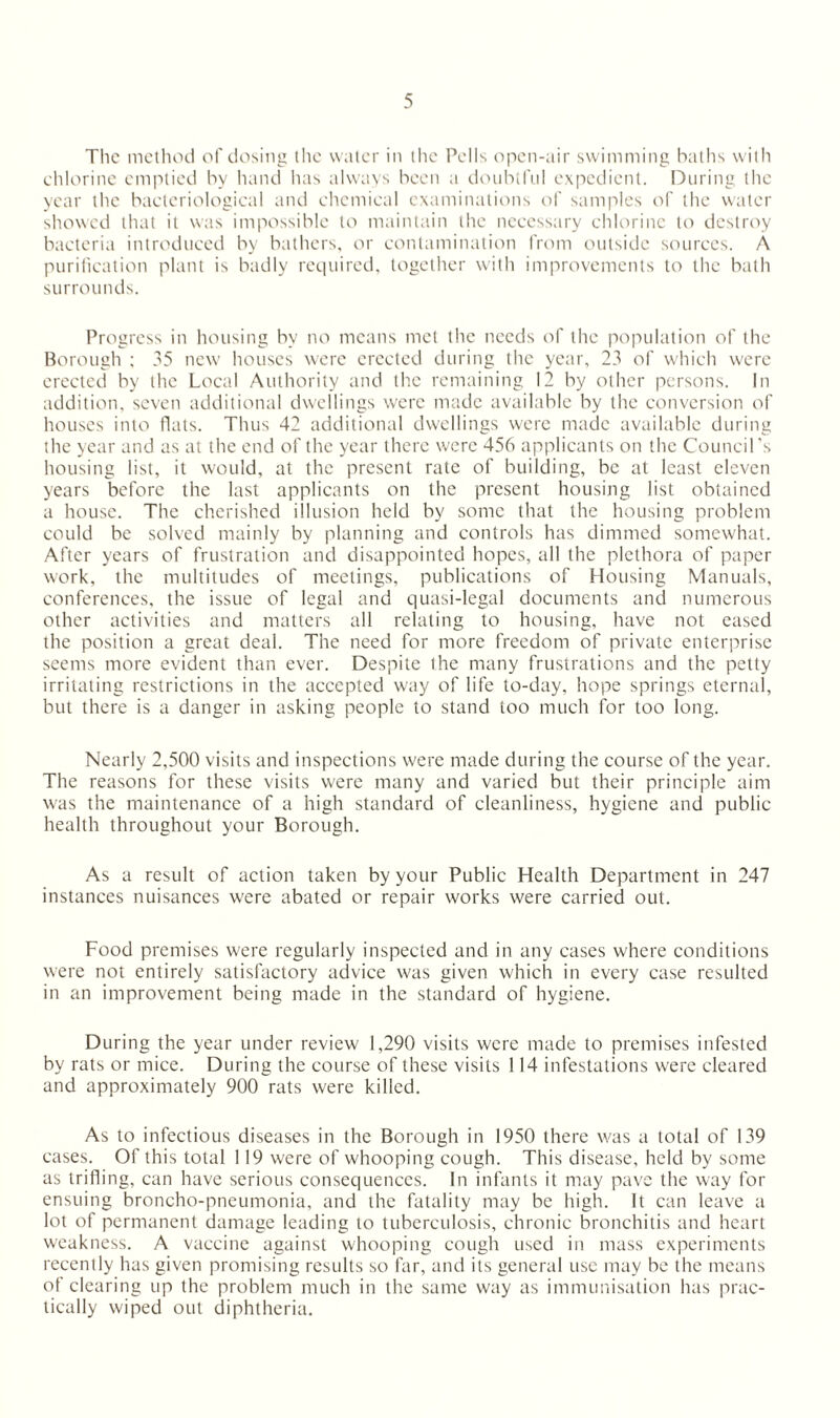 The method of dosing the water in the Pells open-air swimming baths with chlorine emptied by hand has always been a doubtful expedient. During the year the bacteriological and chemical examinations of samples of the water showed that it was impossible to maintain the necessary chlorine to destroy bacteria introduced by bathers, or contamination from outside sources. A purification plant is badly required, together with improvements to the bath surrounds. Progress in housing by no means met the needs of the population of the Borough ; 35 new houses were erected during the year, 23 of which were erected by the Local Authority and the remaining 12 by other persons. In addition, seven additional dwellings were made available by the conversion of houses into flats. Thus 42 additional dwellings were made available during the year and as at the end of the year there were 456 applicants on the Council's housing list, it would, at the present rate of building, be at least eleven years before the last applicants on the present housing list obtained a house. The cherished illusion held by some that the housing problem could be solved mainly by planning and controls has dimmed somewhat. After years of frustration and disappointed hopes, all the plethora of paper work, the multitudes of meetings, publications of Housing Manuals, conferences, the issue of legal and quasi-legal documents and numerous other activities and matters all relating to housing, have not eased the position a great deal. The need for more freedom of private enterprise seems more evident than ever. Despite the many frustrations and the petty irritating restrictions in the accepted way of life to-day, hope springs eternal, but there is a danger in asking people to stand too much for too long. Nearly 2,500 visits and inspections were made during the course of the year. The reasons for these visits were many and varied but their principle aim was the maintenance of a high standard of cleanliness, hygiene and public health throughout your Borough. As a result of action taken by your Public Health Department in 247 instances nuisances were abated or repair works were carried out. Food premises were regularly inspected and in any cases where conditions were not entirely satisfactory advice was given which in every case resulted in an improvement being made in the standard of hygiene. During the year under review 1,290 visits were made to premises infested by rats or mice. During the course of these visits 114 infestations were cleared and approximately 900 rats were killed. As to infectious diseases in the Borough in 1950 there was a total of 139 cases. Of this total 119 were of whooping cough. This disease, held by some as trifling, can have serious consequences. In infants it may pave the way for ensuing broncho-pneumonia, and the fatality may be high. It can leave a lot of permanent damage leading to tuberculosis, chronic bronchitis and heart weakness. A vaccine against whooping cough used in mass experiments recently has given promising results so far, and its general use may be the means of clearing up the problem much in the same way as immunisation has prac¬ tically wiped out diphtheria.