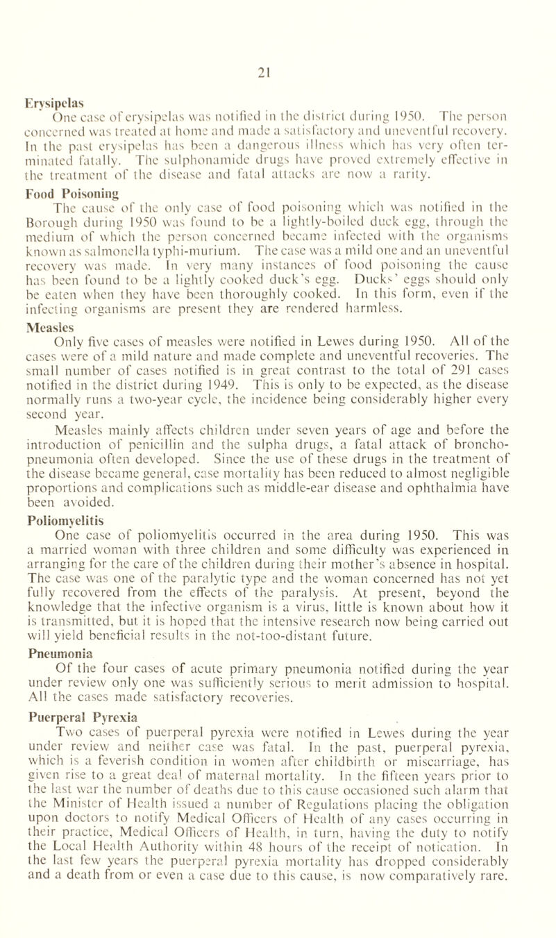 Erysipelas One case of erysipelas was notified in the district during 1950. The person concerned was treated at home and made a satisfactory and uneventful recovery. In the past erysipelas has been a dangerous illness which has very often ter¬ minated fatally. The sulphonamide drugs have proved extremely effective in the treatment of the disease and fatal attacks are now a rarity. Food Poisoning The cause of the only case of food poisoning which was notified in the Borough during 1950 was found to be a lightly-boiled duck egg, through the medium of which the person concerned became infected with the organisms known as salmonella typhi-murium. The case was a mild one and an uneventful recovery was made. In very many instances of food poisoning the cause has been found to be a lightly cooked duck’s egg. Ducks’ eggs should only be eaten when they have been thoroughly cooked. In this form, even if the infecting organisms are present they are rendered harmless. Measles Only five cases of measles were notified in Lewes during 1950. All of the cases were of a mild nature and made complete and uneventful recoveries. The small number of cases notified is in great contrast to the total of 291 cases notified in the district during 1949. This is only to be expected, as the disease normally runs a two-year cycle, the incidence being considerably higher every second year. Measles mainly affects children under seven years of age and before the introduction of penicillin and the sulpha drugs, a fatal attack of broncho¬ pneumonia often developed. Since the use of these drugs in the treatment of the disease became general, case mortality has been reduced to almost negligible proportions and complications such as middle-ear disease and ophthalmia have been avoided. Poliomyelitis One case of poliomyelitis occurred in the area during 1950. This was a married woman with three children and some difficulty was experienced in arranging for the care of the children during their mother’s absence in hospital. The case was one of the paralytic type and the woman concerned has not yet fully recovered from the effects of the paralysis. At present, beyond the knowledge that the infective organism is a virus, little is known about how it is transmitted, but it is hoped that the intensive research now being carried out will yield beneficial results in the not-too-distant future. Pneumonia Of the four cases of acute primary pneumonia notified during the year under review only one was sufficiently serious to merit admission to hospital. All the cases made satisfactory recoveries. Puerperal Pyrexia Two cases of puerperal pyrexia were notified in Lewes during the year under review and neither case was fatal. In the past, puerperal pyrexia, which is a feverish condition in women after childbirth or miscarriage, has given rise to a great deal of maternal mortality. In the fifteen years prior to the last war the number of deaths due to this cause occasioned such alarm that the Minister of Health issued a number of Regulations placing the obligation upon doctors to notify Medical Officers of Health of any cases occurring in their practice, Medical Officers of Health, in turn, having the duty to notify the Local Health Authority within 48 hours of the receipt of notication. In the last few years the puerperal pyrexia mortality has dropped considerably and a death from or even a case due to this cause, is now comparatively rare.
