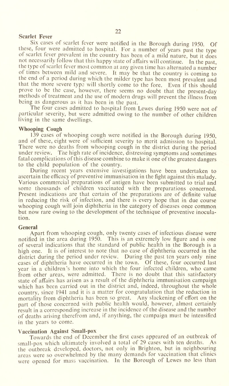 Scarlet Fever Six cases of scarlet fever were notified in the Borough during 1950. Of these, four were admitted to hospital. For a number of years past the type of scarlet fever prevalent in the country has been of a mild nature, but it does not necessarily follow that this happy state of affairs will continue. In the past, the type of scarlet fever most common at any given time has alternated a number ol times between mild and severe. It may be that the country is coming to the end of a period during which the milder type has been most prevalent and that the more severe type will shortly come to the fore. Even if this should prove to be the case, however, there seems no doubt that the present-day methods of treatment and the use of modern drugs will prevent the illness from being as dangerous as it has been in the past. The four cases admitted to hospital from Lewes during 1950 were not of particular severity, but were admitted owing to the number of other children living in the same dwellings. Whooping Cough 139 cases of whooping cough were notified in the Borough during 1950, and of these, eight were of sufficient severity to merit admission to hospital. There were no deaths from whooping cough in the district during the period under review. The high rate of incidence, distressing symptoms and sometimes fatal complications of this disease combine to make it one of the greatest dangers to the child population of the country. During recent years extensive investigations have been undertaken to ascertain the efficacy of preventive immunisation in the fight against this malady. Various commercial preparations of antigen have been submitted to trial and some thousands of children vaccinated with the preparations concerned. Present indications are that certain of the preparations are of definite value in reducing the risk of infection, and there is every hope that in due course whooping cough will join diphtheria in the category of diseases once common but now rare owing to the development of the technique of preventive inocula¬ tion. General Apart from whooping cough, only twenty cases of infectious disease were notified in the area during 1950. This is an extremely low figure and is one of several indications that the standard of public health in the Borough is a high one. It is of interest to note that no case of diphtheria occurred in the district during the period under review. During the past ten years only nine cases of diphtheria have occurred in the town. Of these, four occurred last year in a children’s home into which the four infected children, who came from other areas, were admitted. There is no doubt that this satisfactory state of affairs has arisen as a result of the diphtheria immunisation campaign which has been carried out in the district and, indeed, throughout the whole country, since 1941 and it is a matter for congratulation that the reduction in mortality from diphtheria has been so great. Any slackening of effort on the part of those concerned with public health would, however, almost certainly result in a corresponding increase in the incidence of the disease and the number of deaths arising therefrom and, if anything, the campaign must be intensified in the years to come. Vaccination Against Small-pox Towards the end of December the first cases appeared of an outbreak of small-pox which ultimately involved a total of 29 cases with ten deaths. As the outbreak developed, doctors, not only in Brighton, but in neighbouring areas were so overwhelmed by the many demands for vaccination that clinics were opened for mass vaccination. In the Borough of Lewes no less than