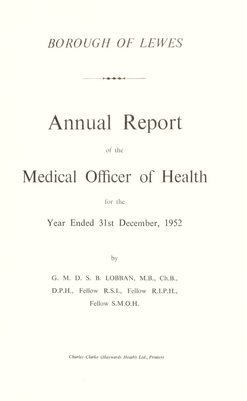Annual Report of the Medical Officer of Health for the Year Ended 31st December, 1952 by G. M. D. S. B. LOBBAN, M.B., Ch.B., D.P.H., Fellow R.S.I., Fellow R.I.P.H., Fellow S.M.O.H. Charles Clarke (Haywards Heath) Ltd., Printers