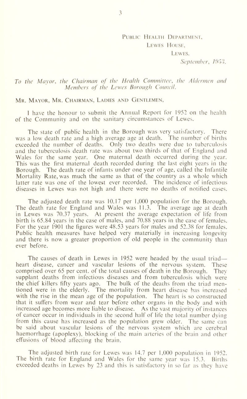 Public Health Department, Lewes House, Lewes. September, To the Mayor, the Chairman of the Health Committee, the Aldermen and Members of the Lewes Borough Council. Mr. Mayor. Mr. Chairman, Ladies and Gentlemen. 1 have the honour to submit the Annual Report for 1952 on the health of the Community and on the sanitary circumstances of Lewes. The state of public health in the Borough was very satisfactory. There was a low death rate and a high average age at death. The number of births exceeded the number of deaths. Only two deaths were due to tuberculosis and the tuberculosis death rate was about two thirds of that of England and Wales for the same year. One maternal death occurred during the year. This was the first maternal death recorded during the last eight years in the Borough. The death rate of infants under one year of age, called the Infantile Mortality Rate, was much the same as that of the country as a whole which latter rate was one of the lowest ever recorded. The incidence of infectious diseases in Lewes was not high and there were no deaths of notified cases. The adjusted death rate was 10.17 per 1,000 population for the Borough. The death rate for England and Wales was 11.3. The average age at death in Lewes was 70.37 years. At present the average expectation of life from birth is 65.84 years in the case of males, and 70.88 years in the case of females. For the year 1901 the figures w'ere 48.53 years for males and 52.38 for females. Public health measures have helped very materially in increasing longevity and there is now a greater proportion of old people in the community than ever before. The causes of death in Lewes in 1952 were headed by the usual triad— heart disease, cancer and vascular lesions of the nervous system. These comprised over 65 per cent, of the total causes of death in the Borough. They supplant deaths from infectious diseases and from tuberculosis which were the chief killers fifty years ago. The bulk of the deaths from the triad men¬ tioned were in the elderly. The mortality from heart disease has increased with the rise in the mean age of the population. The heart is so constructed that it suffers from wear and tear before other organs in the body and with increased age becomes more liable to disease. As the vast majority of instances of cancer occur in individuals in the second half of life the total number dying from this cause has increased as the population grew older. The same can be said about vascular lesions of the nervous system which are cerebral haemorrhage (apoplexy), blocking of the main arteries of the brain and other effusions of blood affecting the brain. The adjusted birth rate for Lewes was 14.7 per 1,000 population in 1952. The birth rate for England and Wales for the same year was 15.3. Births exceeded deaths in Lewes by 23 and this is satisfactory in so far as they have