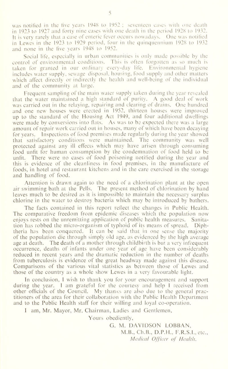 was notified in the live years I94K to 1952 ; seventeen eases with one death in 1923 to 1927 and forty nine cases with one death in the period 192S to 1932. It is very rarely that a case of enteric fever occurs nowadays. One was notified in Lewes in the 1923 to 1929 period, four in the quinquennium 192S to 1932 and none in the live years 194S to 1952. Social life, especially in urban communities is only made possible by the control of environmental conditions. This is often forgotten as so much is taken for granted in our ordinary every-day life. Environmental hygiene includes water supply, sewage disposal, housing, food supply and other matters which affect directly or indirectly the health and well-being of the individual and of the community at large. Frequent sampling of the main water supply taken during the year revealed that the water maintained a high standard of purity. A good deal of work was carried out in the relaying, repairing and clearing of drains. One hundred and one new houses were erected in 1952, thirteen houses were improved up to the standard of the Housing Act 1949, and four additional dwellings were made by conversions into flats. As was to be expected there was a large amount of repair work carried out in houses, many of which have been decaying for years. Inspections of food premises made regularly during the year showed that satisfactory conditions were maintained. The community was well protected against any ill effects which may have arisen through consuming food unfit for human consumption by the condemnation of food held to be unfit. There were no cases of food poisoning notified during the year and this is evidence of the cleanliness in food premises, in the manufacture of foods, in hotel and restaurant kitchens and in the care exercised in the storage and handling of food. Attention is drawn again to the need of a chlorination plant at the open air swimming bath at the Pells. The present method of chlorination by hand leaves much to be desired as it is impossible to maintain the necessary surplus chlorine in the water to destroy bacteria which may be introduced by bathers. The facts contained in this report reflect the changes in Public Health. The comparative freedom from epidemic diseases which the population now enjoys rests on the unremitting application of public health measures. Sanita¬ tion has robbed the micro-organism of typhoid of its means of spread. Diph¬ theria has been conquered. It can be said that in one sense the majority of the population die through simply old age, as evidenced by the high average age at death. The death of a mother through childbirth is but a very infrequent occurrence, deaths of infants under one year of age have been considerably reduced in recent years and the dramatic reduction in the number of deaths from tuberculosis is evidence of the great headway made against this disease. Comparisons of the various vital statistics as between those of Lewes and those of the country as a whole show Lewes in a very favourable light. In conclusion, I wish to thank you for your encouragement and support during the year. 1 am grateful for the courtesy and help I received from other officials of the Council. My thanxs are also due to the general prac¬ titioners of the area for their collaboration with the Public Health Department and to the Public Health staff for their willing and loyal co-operation. I am, Mr. Mayor, Mr. Chairman, Ladies and Gentlemen, Yours obediently, G. M. DAVIDSON LOBBAN, M.B., Ch.B., D.P.H., F.R.S.L, etc.. Medical Officer of Health.