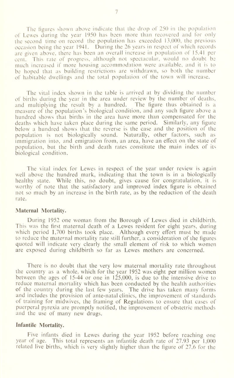 The figures shown above indicate that the drop of 250 in the population of Lewes during the year 1950 has been more than recovered and for only the second time on record the population has exceeded 13,000, the previous occasion being the year 1941. During the 26 years in respect of which records are given above, there has been an overall increase in population of 15.41 per cent. This rate of progress, although not spectacular, would no doubt be much increased if more housing accommodation were available, and it is to be hoped that as building restrictions are withdrawn, so both the number of habitable dwellings and the total population of the town will increase. The vital index shown in the table is arrived at by dividing the number of births during the year in the area under review by the number of deaths, and multiplying the result by a hundred. The figure thus obtained is a measure of the population's biological condition, and any such figure above a hundred shows that births in the area have more than compensated for the deaths which have taken place during the same period. Similarly, any figure below a hundred shows that the reverse is the case and the position of the population is not biologically sound. Naturally, other factors, such as immigration into, and emigration from, an area, have an effect on the state of population, but the birth and death rates constitute the main index of it1' biological condition. The vital index for Lewes in respect of the year under review is again well above the hundred mark, indicating that the town is in a biologically healthy state. While this, no doubt, gives cause for congratulation, it is worthy of note that the satisfactory and improved index figure is obtained not so much by an increase in the birth rate, as by the reduction of the death rate. Maternal Mortality. During 1952 one woman from the Borough of Lewes died in childbirth. This was the first maternal death of a Lewes resident for eight years, during which period 1,700 births took place. Although every effort must be made to reduce the maternal mortality rate still further, a consideration of the figures quoted will indicate very clearly the small element of risk to which women are exposed during childbirth so far as Lewes mothers are concerned. There is no doubt that the very low maternal mortality rate throughout the country as a whole, which for the year 1952 was eight per million women between the ages of 15-44 or one in 125,000, is due to the intensive drive to reduce maternal mortality which has been conducted by the health authorities of the country during the last few years. The drive has taken many forms and includes the provision of ante-natal clinics, the improvement of standards of training for midwives, the framing of Regulations to ensure that cases of puerperal pyrexia are promptly notified, the improvement of obstetric methods and the use of many new drugs. Infantile Mortality. Five infants died in Lewes during the year 1952 before reaching one year of age. This total represents an infantile death rate of 27.93 per 1,000 related live births, which is very slightly higher than the figure of 27.6 for the