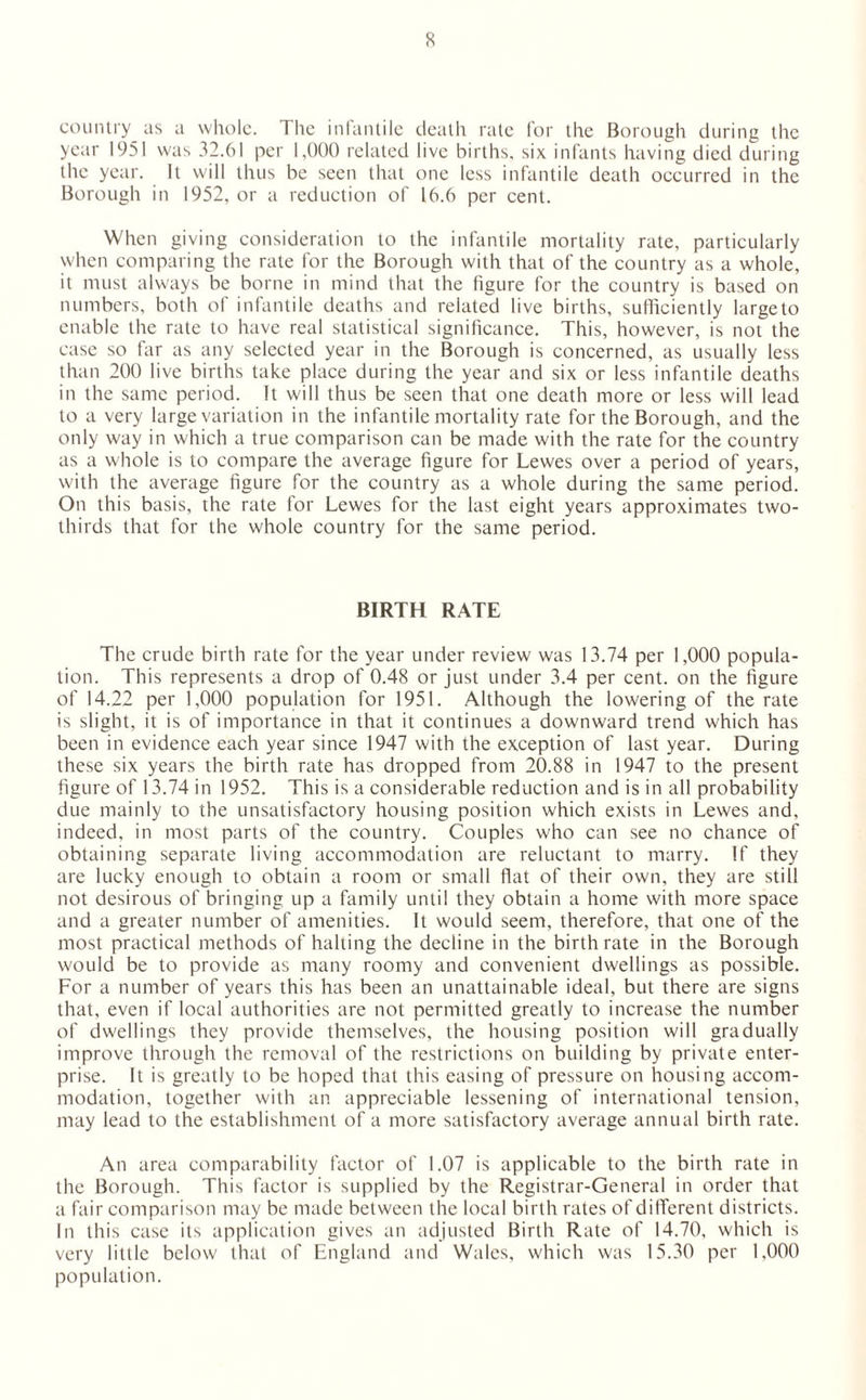 country as a whole. The infantile death rate for the Borough during the year 1951 was 32.61 per 1,000 related live births, six infants having died during the year. It will thus be seen that one less infantile death occurred in the Borough in 1952, or a reduction of 16.6 per cent. When giving consideration to the infantile mortality rate, particularly when comparing the rate for the Borough with that of the country as a whole, it must always be borne in mind that the figure for the country is based on numbers, both of infantile deaths and related live births, sufficiently large to enable the rate to have real statistical significance. This, however, is not the case so far as any selected year in the Borough is concerned, as usually less than 200 live births take place during the year and six or less infantile deaths in the same period. It will thus be seen that one death more or less will lead to a very large variation in the infantile mortality rate for the Borough, and the only way in which a true comparison can be made with the rate for the country as a whole is to compare the average figure for Lewes over a period of years, with the average figure for the country as a whole during the same period. On this basis, the rate for Lewes for the last eight years approximates two- thirds that for the whole country for the same period. BIRTH RATE The crude birth rate for the year under review was 13.74 per 1,000 popula¬ tion. This represents a drop of 0.48 or just under 3.4 per cent, on the figure of 14.22 per 1,000 population for 1951. Although the lowering of the rate is slight, it is of importance in that it continues a downward trend which has been in evidence each year since 1947 with the exception of last year. During these six years the birth rate has dropped from 20.88 in 1947 to the present figure of 13.74 in 1952. This is a considerable reduction and is in all probability due mainly to the unsatisfactory housing position which exists in Lewes and, indeed, in most parts of the country. Couples who can see no chance of obtaining separate living accommodation are reluctant to marry. If they are lucky enough to obtain a room or small flat of their own, they are still not desirous of bringing up a family until they obtain a home with more space and a greater number of amenities. It would seem, therefore, that one of the most practical methods of halting the decline in the birthrate in the Borough would be to provide as many roomy and convenient dwellings as possible. For a number of years this has been an unattainable ideal, but there are signs that, even if local authorities are not permitted greatly to increase the number of dwellings they provide themselves, the housing position will gradually improve through the removal of the restrictions on building by private enter¬ prise. It is greatly to be hoped that this easing of pressure on housing accom¬ modation, together with an appreciable lessening of international tension, may lead to the establishment of a more satisfactory average annual birth rate. An area comparability factor of 1.07 is applicable to the birth rate in the Borough. This factor is supplied by the Registrar-General in order that a fair comparison may be made between the local birth rates of different districts. In this case its application gives an adjusted Birth Rate of 14.70, which is very little below that of England and Wales, which was 15.30 per 1,000 population.