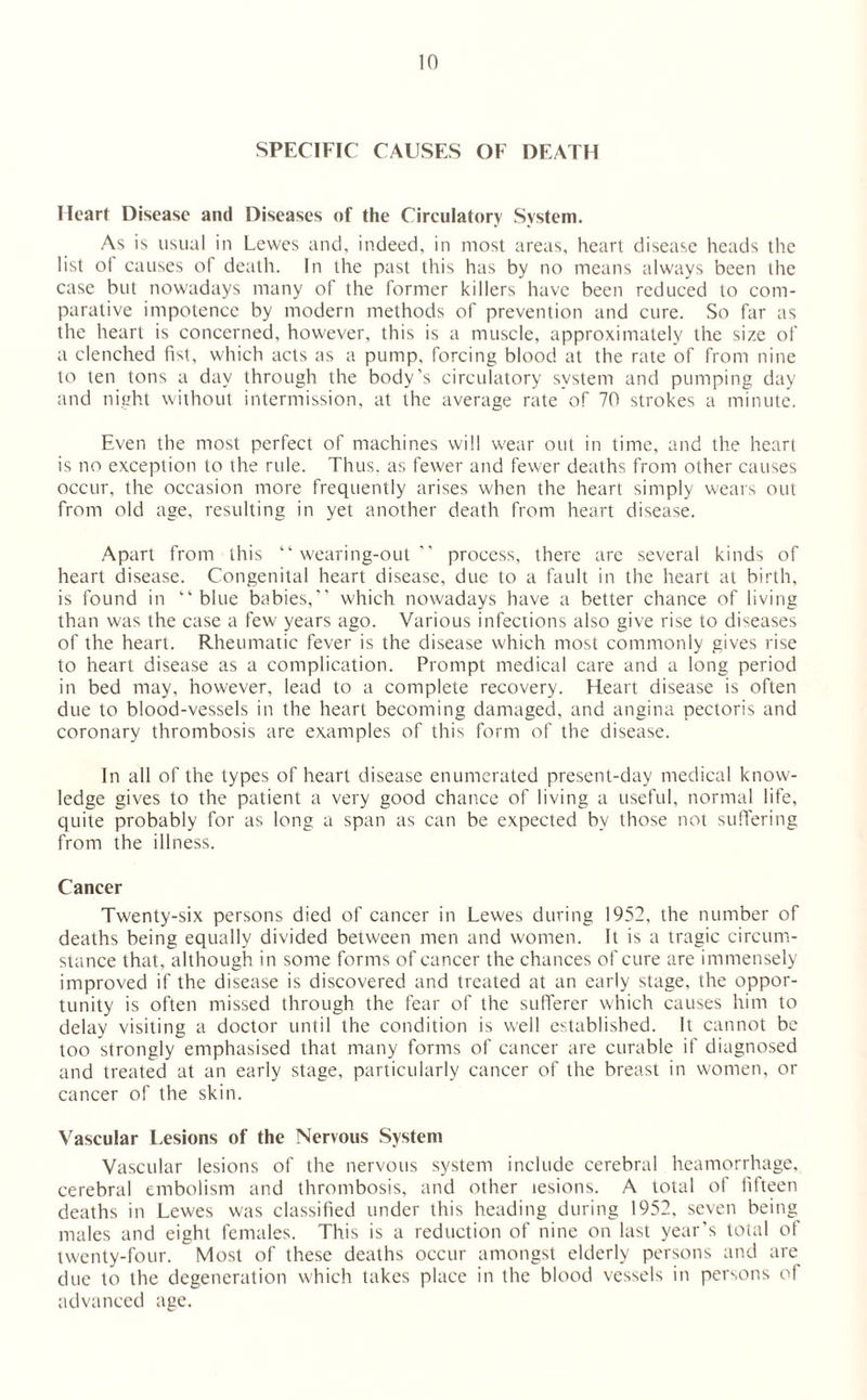 SPECIFIC CAUSES OF DEATH Heart Disease and Diseases of the Circulatory System. As is usual in Lewes and, indeed, in most areas, heart disease heads the list oi causes ol death. In the past this has by no means always been the case but nowadays many of the former killers have been reduced to com¬ parative impotence by modern methods of prevention and cure. So far as the heart is concerned, however, this is a muscle, approximately the size of a clenched fist, which acts as a pump, forcing blood at the rate of from nine to ten tons a day through the body’s circulatory system and pumping day and night without intermission, at the average rate of 70 strokes a minute. Even the most perfect of machines will wear out in time, and the heart is no exception to the rule. Thus, as fewer and fewer deaths from other causes occur, the occasion more frequently arises when the heart simply wears out from old age, resulting in yet another death from heart disease. Apart from this “wearing-out” process, there are several kinds of heart disease. Congenital heart disease, due to a fault in the heart at birth, is found in “blue babies,” which nowadays have a better chance of living than was the case a few years ago. Various infections also give rise to diseases of the heart. Rheumatic fever is the disease which most commonly gives rise to heart disease as a complication. Prompt medical care and a long period in bed may, however, lead to a complete recovery. Heart disease is often due to blood-vessels in the heart becoming damaged, and angina pectoris and coronary thrombosis are examples of this form of the disease. In all of the types of heart disease enumerated present-day medical know¬ ledge gives to the patient a very good chance of living a useful, normal life, quite probably for as long a span as can be expected by those not suffering from the illness. Cancer Twenty-six persons died of cancer in Lewes during 1952, the number of deaths being equally divided between men and women. It is a tragic circum¬ stance that, although in some forms of cancer the chances of cure are immensely improved if the disease is discovered and treated at an early stage, the oppor¬ tunity is often missed through the fear of the sufferer which causes him to delay visiting a doctor until the condition is well established. It cannot be too strongly emphasised that many forms of cancer are curable if diagnosed and treated at an early stage, particularly cancer of the breast in women, or cancer of the skin. Vascular Lesions of the Nervous System Vascular lesions of the nervous system include cerebral heamorrhage, cerebral embolism and thrombosis, and other lesions. A total of fifteen deaths in Lewes was classified under this heading during 1952, seven being^ males and eight females. This is a reduction of nine on last year’s total of twenty-four. Most of these deaths occur amongst elderly persons and are due to the degeneration which takes place in the blood vessels in persons of advanced age.