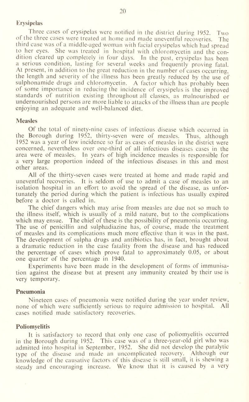Erysipelas Three cases of erysipelas were notified in (lie district during 1952. Two of the three cases were treated at home and made uneventful recoveries. The third case was of a middle-aged woman with facial erysipelas which had spread to her eyes. She was treated in hospital with Chloromycetin and the con¬ dition cleared up completely in four days. Tn the past, erysipelas has been a serious condition, lasting for several weeks and frequently proving fatal. At present, in addition to the great reduction in the number of cases occurring, the length and severity of the illness has been greatly reduced by the use of sulphonamide drugs and Chloromycetin. A factor which has probably been of some importance in reducing the incidence of erysipelas is the improved standards of nutrition existing throughout all classes, as malnourished or undernourished persons are more liable to attacks of the illness than are people enjoying an adequate and well-balanced diet. Measles Of the total of ninety-nine cases of infectious disease which occurred in the Borough during 1952, thirty-seven were of measles. Thus, although 1952 was a year of low incidence so far as cases of measles in the district were concerned, nevertheless over one-third of all infectious diseases cases in the area were of measles. In years of high incidence measles is responsible for a very large proportion indeed of the infectious diseases in this and most other areas. All of the thirty-seven cases were treated at home and made rapid and uneventful recoveries. It is seldom of use to admit a case of measles to an isolation hospital in an effort to avoid the spread of the disease, as unfor¬ tunately the period during which the patient is infectious has usually expired before a doctor is called in. The chief dangers which may arise from measles are due not so much to the illness itself, which is usually of a mild nature, but to the complications which may ensue. The chief of these is the possibility of pneumonia occurring. The use of penicillin and sulphadiazine has, of course, made the treatment of measles and its complications much more effective than it was in the past. The development of sulpha drugs and antibiotics has, in fact, brought about a dramatic reduction in the case fatality from the disease and has reduced the percentage of cases which prove fatal to approximately 0.05, or about one quarter of the percentage in 1940. Experiments have been made in the development of forms of immunisa¬ tion against the disease but at present any immunity created by their use is very temporary. Pneumonia Nineteen cases of pneumonia were notified during the year under review, none of which were sufficiently serious to require admission to hospital. All cases notified made satisfactory recoveries. Poliomyelitis It is satisfactory to record that only one case of poliomyelitis occurred in the Borough during 1952. This case was of a three-year-old girl who was admitted into hospital in September, 1952. She did not develop the paralytic type of the disease and made an uncomplicated recovery. Although our knowledge of the causative factors of this disease is still small, it is shewing a steady and encouraging increase. We know that it is caused by a very