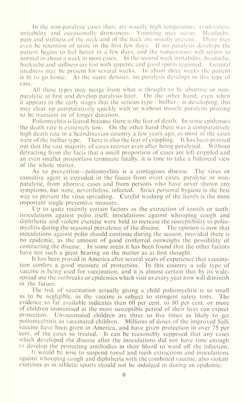 In ihe non-paralylic cases there are usually high temperature, restlessness, irritability and occasionally drowsiness. Vomiting may occur. Headache, pain and stillness of the neck and of the back are usually present. ! here may even be retention of urine in the first few days. If no paralysis develops the patient begins to feel better in a few days, and the temperature will return to normal in about a week in most cases. In the second week irritability, headache, backache and stiffness are lost with appetite and good spirits regained. General tiredness may be present for several weeks. In about three weeks the patient is lit to go home. As the name denotes, no paralysis develops in this type of case. All these types may merge from what is thought to be abortive or non- paralylic at first and develop paralysis later. On the other hand, even when it appears in the early stages that the serious type—bulbar is developing, this may clear up comparatively quickly with or without muscle paralysis proving to be transient or of longer duration. Poliomyelitis is feared because there is the fear of death. In some epidemics the death rate is extremely low. On the other hand there was a comparatively high death rate in a Scandinavian country a few years ago, as most of the cases were of the bulbar type. There is also the fear of crippling. It has been pointed out that the vast majority of cases recover even after being paralysed. Without detracting from the facts that a small proportion of cases are left crippled and an even smaller proportion terminate fatally, it is time to take a balanced view of the whole matter. As to prevention -poliomyelitis is a contagious disease. The virus or causative agent is extruded in the faeces from overt cases, paralytic or non¬ paralytic. from abortive cases and from persons who have never shown any symptoms, but were, nevertheless, infected. Strict personal hygiene is the best way to prevent the virus spreading. Careful washing of the hands is the most important single preventive measure. Up to quite recently certain factors as the extraction of tonsils or teeth, inoculations against polio itself, inoculations against whooping cough and diphtheria and violent exercise were held to increase the susceptibility to polio¬ myelitis during the seasonal prevalence of the disease. The opinion is now that inoculations against polio should continue during the season, provided there is no epidemic, as the amount of good conferred outweighs the possibility of contracting the disease. In some areas it has been found that the other factors have not such a great bearing on the matter as at first thought. It has been proved in America after several years of experience that vaccina¬ tion confers a good measure of protection. In this country a safe type of vaccine is being used for vaccination, and it is almost certain that by its wide¬ spread use the outbreaks or epidemics which visit us every year now will diminish in the future. The risk of vaccination actually giving a child poliomyelitis is so small as to be negligible, as the vaccine is subject to stringent safety tests. The evidence so far available indicates than 60 per cent, to 80 per cent, or more of children immunised at the most susceptible period of their lives can expect protection. Unvaccinated children are three to live times as likely to get poliomyelititis as vaccinated children. Millions of doses of the improved Salk vaccine have been given in America, and have given protection in over 75 per cent, of the cases so treated. It can be reasonably supposed that any cases which developed the disease after the inoculations did not have time enough to develop the protecting antibodies in their blood to ward off the infection. It would be wise to suspend tonsil and teeth extractions and inoculations against whooping cough and diphtheria with the combined vaccine, also violent exercises as in athletic sports should not be indulged in during an epidemic.