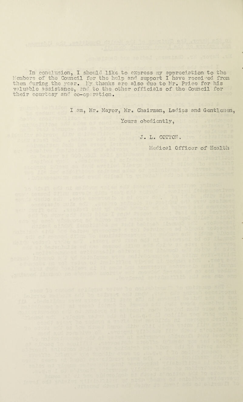 Members of the Council for the help and support I have recei red from them during the year. Ky thanks are also due to Mr. Price for his valuable assistance, and to the other officials of the Council for their courtesy and co-operation. I am, Mr0 Mayor,' Mr. Chairman, Ladies and Gentlemen Yours obediently, J. L. COTTON. Medical Officer of Health