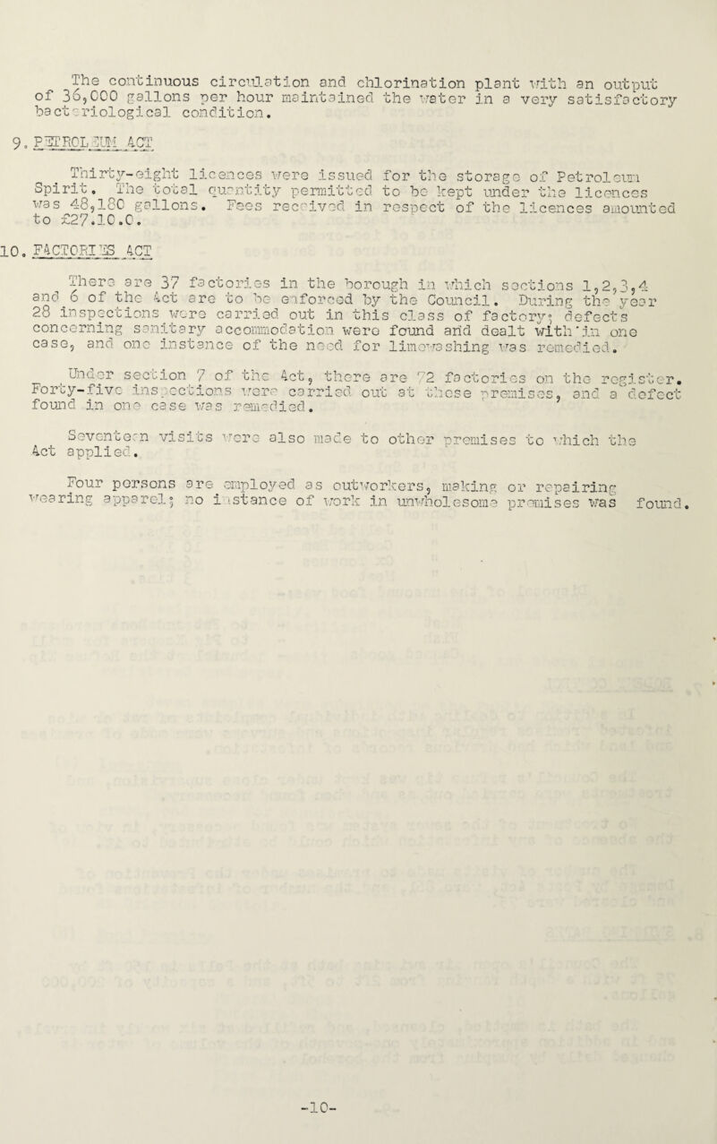 The continuous circulation and chlorination plant with an output of 36,000 gallons per hour maintained the water in a very satisfactory ba ct o riologi cal condit ion. 9. PTIROL 4CT Thirty-eight licences were issued Spirit, The total quantity permitted was 4-8,180 gallons, to £27.10.0. 10. FACTORIES ACT for the storage of Petroleum to be kept under the licences s received in respect of the licences amounted There are 37 factories in the borough in which sections 1,2,3,4 and 6 of the Act are to be enforced by the Council. During the year 28 inspections concerning sani wore carried out in this class of factory0, defects it ary accommodation wero found arid dealt with'in one case, and one instance of ifne need for limoT\rashing was remedied. Under section 7 of the Act, there are 72 factories on the Forty-five found in one case was remedied. register. inspections were car: 'iso. out at tnese premises, and a defect Sevencean visits were also made to other premise 4ct applied. Four persons are employed as outworkers, making wearing apparel^ no instance of work in unwholesome s to which the or repairing promises was found. -10-